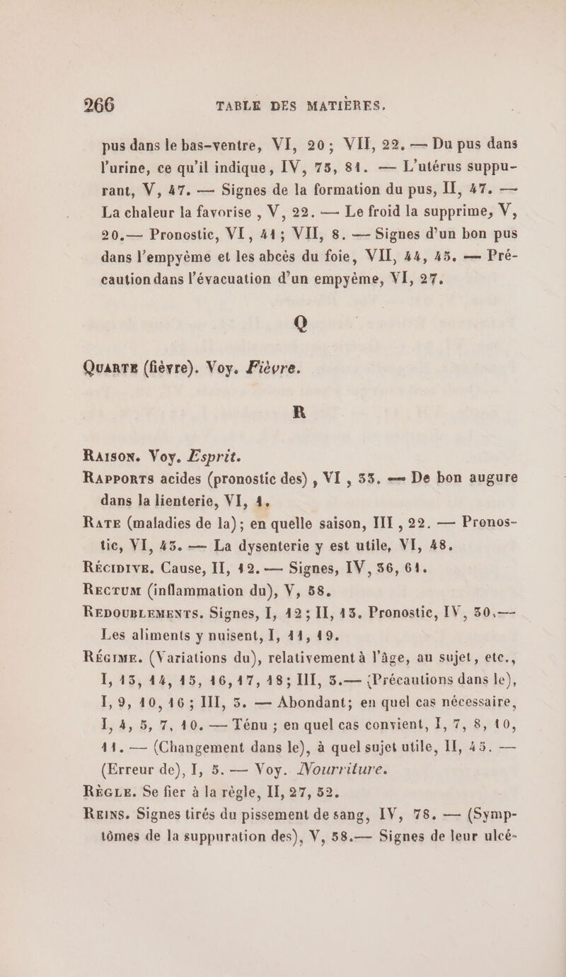 pus dans le bas-ventre, VI, 20; VIT, 22. — Du pus dans l'urine, ce qu’il indique, IV, 75, 84. — L’utérus suppu- rant, V, 47. — Signes de la formation du pus, IE, 47. — La chaleur la favorise , V, 22. — Le froid la supprime, V, 20.— Pronostic, VI, 413 VII, 8. — Signes d’un bon pus dans l’empyéme et les abcès du foie, VIT, 44, 45. — Pré- caution dans l’évacuation d’un empyème, VE, 27. Q Quanre (fièvre). Voy. Fièvre. R Raison. Voy. Esprit. Rapporrs acides (pronostic des) , VI, 33. — De bon augure dans la lienterie, VI, 4. RATE (maladies de la); en quelle saison, III , 22. — Pronos- tic, VI, 45. — La dysenterie y est utile, VI, 48. Récipive. Cause, II, 42. — Signes, IV, 56, 64. Recrum (inflammation du), V, 58. RepougremenrTs. Signes, 1, 42 ; Il, 43. Pronostic, IV, 30,—- Les aliments y nuisent, 1, 44, 49. RÉGIME. (Variations du), relativement à l’âge, au sujet, ete., 115. 44, 1ὅ, 16,17, 1897 III, 5.— {Précautions dans le), 1,9, 40,16 ; III, 5. — Abondant; en quel cas nécessaire, 1,4, 5, 7, 10. — Ténu ; en quel cas convient, 1, 7, 8, 10, 41. — (Changement dans le), à quel sujet utile, 1, 45. — (Erreur de), 1, 5. — Voy. /Vourriture. RéGLe. Se fier à la règle, 1, 27, 52. Reins. Signes tirés du pissement de sang, IV, 78. — (Symp- tômes de la suppuration des), V, 58.— Signes de leur ulcé-