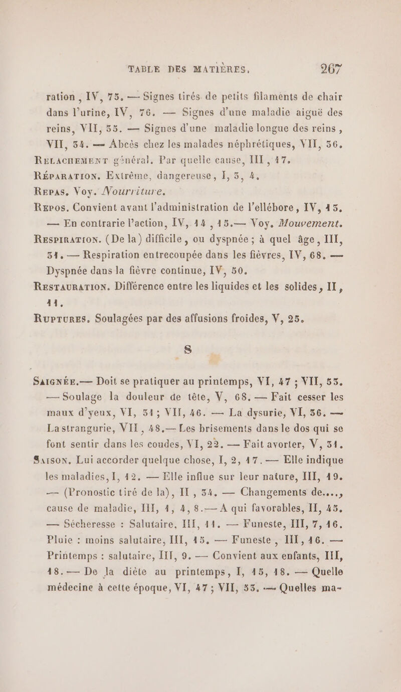 ration , IV, 75. — Signes tirés de petits filaments de chair dans l'urine, IV, 76. — Signes d'une maladie aiguë des reins, VII, 55. — Signes d’une maladie longue des reins, VII, 34. — Abcès chez les malades néphrétiques, VIT, 66. RELACHEMENT ginéral. Par quelle cause, IIT , 17. RÉPARATION, Extrême, dangereuse, I, 5, 4, Repas. Voy. /Vourriture. Rxpos. Convient avant l'administration de l’ellébore, IV, 45. — En contrarie l’action, ΕΥ, 44 ,15.— Voy, Mouvement. RespiRATION. (Ρε la) difficile, ou dyspnée ; à quel âge, III, 34. — Respiration entrecoupée dans les fièvres, IV, 68. — Dyspnée dans la fièvre continue, IV, 50. ResTauraTioN. Différence entre les liquides et les solides, II, 41. Ruprures, Soulagées par des affusions froides, V, 25. A SaIGNÉE.— Doit se pratiquer au printemps, VI, 47 ; VII, 55. — Soulage la douleur de tête, V, 68.— Fait cesser les maux d’yeux, VI, 31; VII, 46. — La dysurie, VI, 56. — Lastrangurie, VIT, 48.— Les brisements dans le dos qui se font sentir dans les coudes, VI, 22, — Fait avorter, V, 51. Saison. Lui accorder quelque chose, I, 2, 47.— Elle indique les maladies, 1, 42. — Elle influe sur leur nature, III, 19. — (Pronostic tiré de la), IT, 34. — Changements ἀθ...., cause de maladie, ΠΠ, 4, 4, 8.— Α qui favorables, II, 45. — Sécheresse : Salutaire, Π1, 11. — Funeste, III, 7, 16. Pluie : moins salutaire, Π1, 45, — Funeste, Η1, 16. — Printemps : salutaire, IIT, 9. — Convient aux enfants, IL, 48.— De la diète au printemps, 1, 45, 18. — Quelle médecine à cette époque, VI, 47 ; VII, 53. -— Quelles ma-