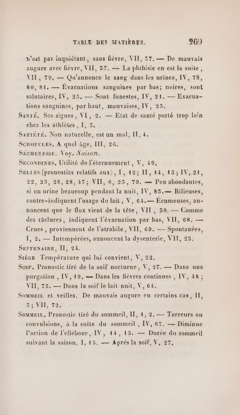 n’est pas inquiétant, sans fièvre, VIT, 37. — De mauvais augure avec fiévre, VIT, 57. — La phthisie en est la suite, VIT, 79, — Qu'annonce le sang dans les urines, IV, 78, 80, 81. — Évacuations sanguines par bas; noires, sont salutaires, IV, 25. — Sont funestes, IV, 91. — Evacua- tions sanguines, par haut, mauvaises, IV, 25. SaxTÉ. Ses signes, VI, 2. — Etat de santé porté trop loin chez les athlétes , I, SATIÉTÉ. Non naturelle, est un πια), 1, 4. æ Je ScROFULES, À quel âge, IIT, 26. SÉCUERESSE. Voy. Saison. ΘΕΟΟΝΡΙΝΕΡ., Utilité de l'éternuement, V, 49, SELLES (pronostics relatifs aux), 1, 423 11, 44, 45; IV, 21, 22, 25, 26,28,47; VII, 6, 25, 79. — Peu abondantes 2 2 si on urine beaucoup pendant la nuit, IV, 85.— Bilieuses, contre-indiquent l'usage du lait, V, 64.— Écumeuses, an- noncent que le flux vient de la tête, VIT, 50. — Comme des râclures, indiquent l'évacuation par bas, VII, 68. — Crues , proviennent de l’atrabile, VII, 69. — Spontanées, 1, 2, — Intempérées, annoncent la dysenterie, VIT, 25. SEPTENAIRE, II, 24. SIÈGE Température qui lui convient, V, 22. Soir. Pronostic tiré de la soif nocturne, V, 27. — Dans une purgation , IV,19,— Dans les fièvres continues , IV, 48 ; VII, 73. — Dans la soif le lait nuit, V, 64. SomMEIL et veilles. De mauvais augure en certains cas, 1, SEE που Sommeir, Pronostic tiré du sommeil, If, 4, 2. — Terreurs ou convulsions, à la suite du sommeil , IV, 67. — Diminue Paction de l’ellébore, IV, 44, 45. — Durée du sommeil suivant la saison, 1, 45, — Après la soif, V, 27,