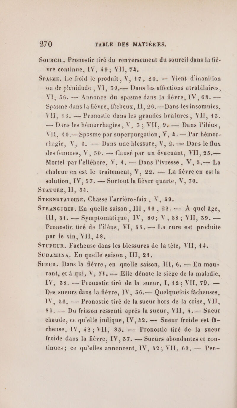 SourciL, Pronostis tiré du renversement du sourcil dans la fiè- vre continue, IV, 49; VIT, 74. SrasmE, Le froid le produit, V, 47, 20. — Vient d'inanition ou de plénidude , VI, 39.-— Dans les affections atrabilaires, VI, 56. — Annonce du spasme dans ja fièvre, IV, 68. — Spasme dans la fièvre, fâcheux, IE, 26.—-Dans les insomnies, VIT, 18. — Pronostic dans les grandes brûlures, VIT, 15. — Dans les hémorrhagies, V, 3; VIT, 9: — Dans l’iléus, VIT, 40.—Spasme par superpurgation, V, 4#.— Par hémor- rhagie, V, 5. — Dans une blessure, V, 9. — Dans le flux des femmes, V, 50. — Causé par un évacuant, VII, 26.--- Mortel par l’ellébore, V, 4. — Dans l'ivresse, V,5.— La chaleur en est le traitement, V, 22. — La fièvre en est la solution, IV, 57. — Surtout la fièvre quarte, V, 70. STATURE, II, 54. STERNUTATOIRE. Chasse l’arrière-faix, V, 49. STRANGURIE. En quelle saison, ΠΠ. 16 , 22. -— Α quel âge, 11. 51. — Symptomatique, IV, 80; V,58; VII, 59. — Pronostic tiré de l’iléus, VI, 44, — La cure est produite par le vin, VII, 48, STUPEUR. Fâcheuse dans les blessures de la tête, VIE, 14. SUDAMINA. En quelle saison, III, 21. SuEUR. Dans la fièvre, en quelle saison, IT, 6. — En mou- rant, et à qui, V, 71. — Elle dénote le siège de la maladie, IV, 58. — Pronostic tiré de la sueur, I, 42; VII, 79. — Des sueurs dans la fièvre, IV, 56.— Quelqueñois fâcheuses, IV, 56. — Pronostic tiré de la sueur hors de la crise, VII, 85. — Du frisson ressenti après la sueur, VII, 4.— Sueur chaude, ce qu’elle indique, IV, 42. — Sueur froide est fà- cheuse, IV, 42; ΥΠ, 85. — Pronostic tiré de la sueur froide dans la fièvre, IV, 37. — Sueurs abondantes et con- tinues; ce qu’elles annoncent, IV, 42; VII, 62. — Pen-