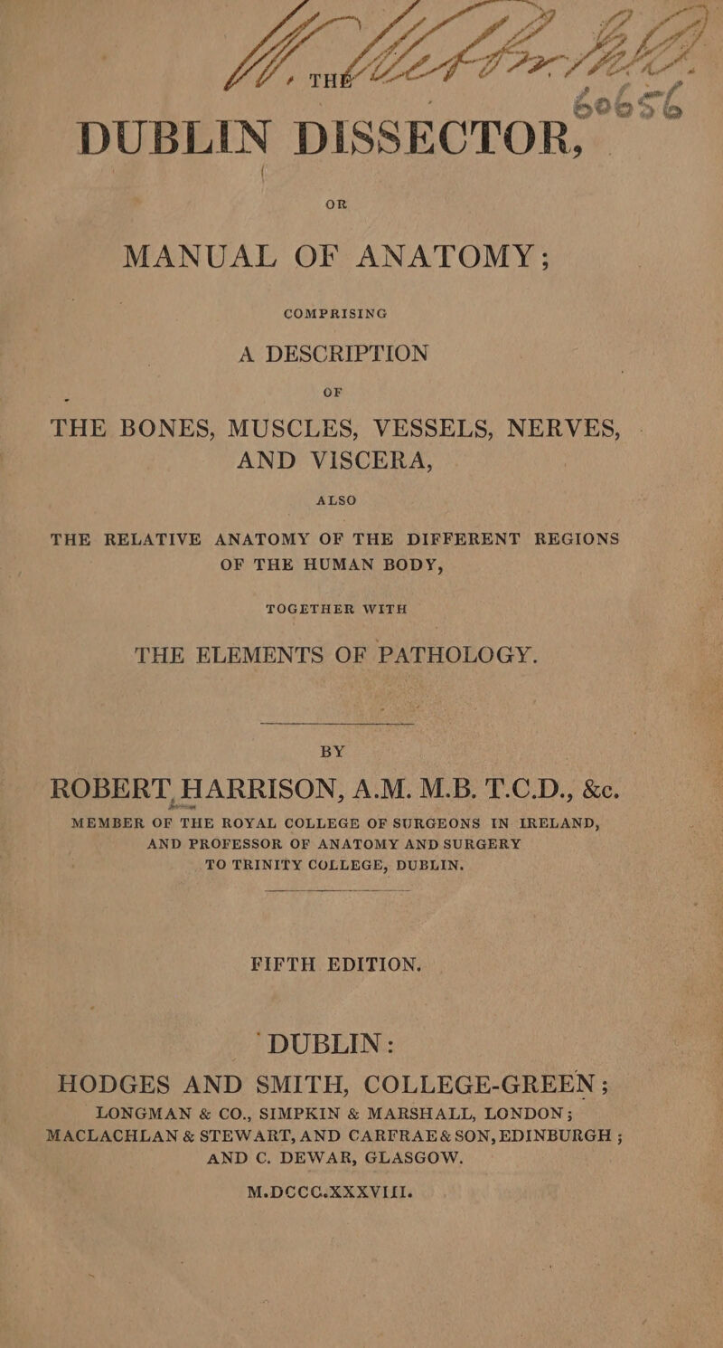 , THE 4 DUBLIN DISSECTOR:” OR MANUAL OF ANATOMY; COMPRISING A DESCRIPTION OF THE BONES, MUSCLES, VESSELS, NERVES, AND VISCERA, ALSO THE RELATIVE ANATOMY OF THE DIFFERENT REGIONS OF THE HUMAN BODY, TOGETHER WITH THE ELEMENTS OF PATHOLOGY. BY ROBERT, HARRISON, A.M. M.B. 'T.C.D., &amp;c. MEMBER OF THE ROYAL COLLEGE OF SURGEONS IN IRELAND, AND PROFESSOR OF ANATOMY AND SURGERY TO TRINITY COLLEGE, DUBLIN. FIFTH EDITION, DUBLIN: HODGES AND SMITH, COLLEGE-GREEN ; LONGMAN &amp; CO., SIMPKIN &amp; MARSHALL, LONDON; MACLACHLAN &amp; STEWART, AND CARFRAE&amp; SON, EDINBURGH ; AND C. DEWAR, GLASGOW. M.DCOCC.XXXVILII.