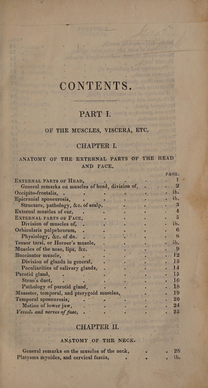 CONTENTS. PART I. OF THE MUSCLES, VISCERA, ETC, CHAPTER I. ANATOMY. OF THE EXTERNAL PARTS OF THE HEAD AND FACE, PAGE. EXTERNAL PARTS OF HEAD, . . SS bie. General remarks on muscles of head, ain of, .i« or sg ne Occipito-frontalis, . . F F ‘ : ib. Epicranial aponeurosis, . : . ast ib, Structure, pathology, &amp;e. of scalp, * h 3 External muséles ofear, . . : . saa EXTERNAL PARTS OF FACE, : ‘ : - 9 Division of muscles of, . d : : Pee Orbicularis palpebrarum, . e . . me i Physiology, &amp;c. of do. . . ye ee ee) S Tensor tarsi, or Horner’s muscle, _. 7 «ib. Mascles of the nose, lips, &amp;c. “ . : &gt; 9 Buccinator muscle, : eat 4 + aban ty OE sey ia Division of glands in gente : : A 25 28 Peculiarities of salivary giants - F 2 - 14 Parotid gland, . , . . A - 15 Steno’s duct, ; “ M - 16 Pathology of parotid slaid! : , ‘ - 18 Masseter, temporal, and pterygoid muscles, : - 19 Temporal aponeurosis; : . : , - 20 Motion of lower jaw, : . : $ - 24 Vessels and nerves of fase, « | . : ; ~ 25 CHAPTER IJ. ANATOMY OF: THE NECK. General remarks on the muscles of the neck, a no 28 Platysma myoides, and cervical fascia, ‘ . « ib.