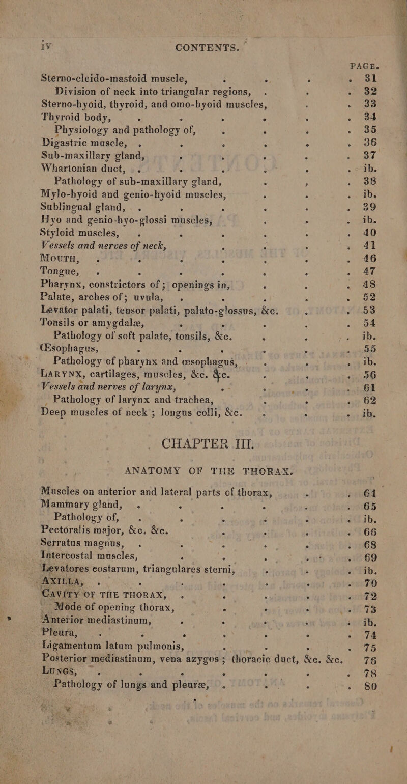PAGE. Sterno-cleido-mastoid muscle, i : ° ot Division of neck into triangular regions, . 32 Sterno-hyoid, thyroid, and omo-byoid muscles, 33 Thyroid body, : ; . , . 34 Physiology and pathology of, : . . - 35 Digastric muscle, . . : - 5 36 Sub- maxillary gland, : : : 37 Whartonian duct, . °! - . ib. Pathology of sub- “maxillary g gland, ; . 38 Mylo-hyoid and genio-hyoid muscles, 4 . Pa i Sublingual gland, . : ‘ 39 Hyo and genio-hyo-glossi dinshleet sh ib. Styloid muscles, . : A 40 Vessels and nerves of neck, : ; 41 MouTH, . : ‘ : : ‘ 46 Tongue, : : : é : AT Pharynx, constrictors of ; opens in, ° : 48 Palate, arches of ; peetey i : x 52 Levator palati, ea: palati, palato-glossus, ke: 53 Tonsils or amygdala, : 54 Pathology of soft palate, tonsils, io, ib. (Esophagus, A : 4 c 35 Pathology of pharynx and oesophagus, | ib. LARYNX, cartilages, muscles, &amp;c. &amp;e , - 96 Vessels and nerves of lara Nx, :- . ° 61 _ Pathology of larynx and trachea, . a9 O24 Deep muscles of neck ; longus colli, &amp;c. = ib. CHAPTER IIT. ANATOMY OF THE THORAX. Muscles on anterior and lateral parts of thorax, G4 Mammary gland, . : . . - G65 Pathology of, . . 6 ° é(Z ib. Pectoralis major, &amp;c. &amp;c. : : - 66 Serratus magnus, ° 68 _ Intercostal muscles, : 4 : . 69 Levatores eostarum, dunt sterni, , aTib. ‘ AXILLA, ° . ° ° ° 2iTO Cavity. OF THE THORAX, . : : - 72 ‘Mode of opening thorax, : : wi 7S ‘Anterior mediastinum, ; : oath, Pipers ° : Pe : 0 te Ligainentam latum boteitate: SS la Oe . Mey 3 Posterior mediastinum, vena azygos; thoracic duct, &amp;c. &amp;c. 76 Lunes, ~. . = : ats Pathology of jung and pleare, . . . - 80