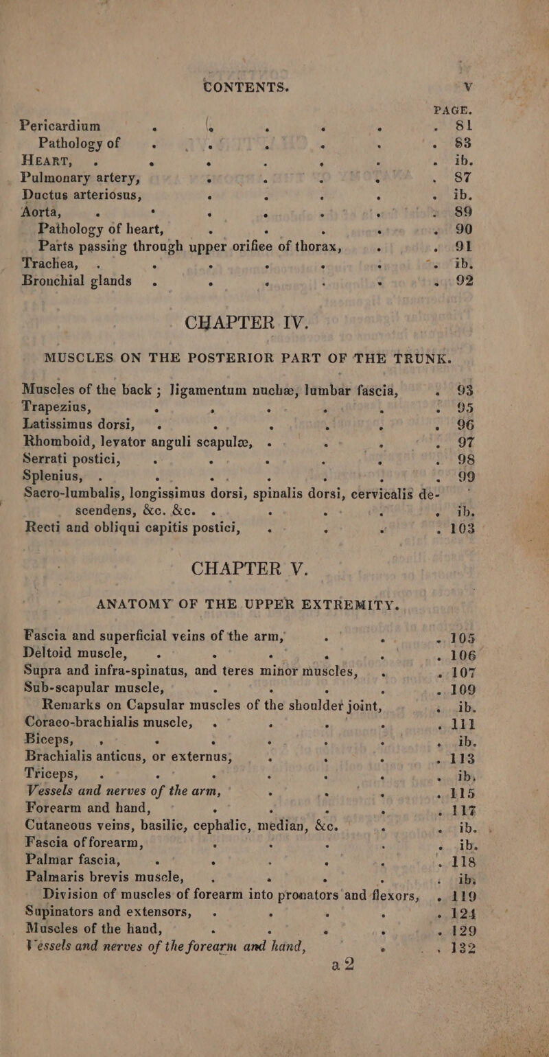 Pericardium : , : ‘ ; . $l Pathology of cue HY am . : - 83 HEART, . * ° % P i Be | Pulmonary artery, ; : OD TROTa . 87 Ductus arteriosus, : ; : : a ED, Aorta, . . 5 : : = . 89 Pathology of heart, . s . . oi OD Parts passing through upper orifice of thorax, . ood Trachea, . . ° ° : : too EE Bronchial glands. : ‘ ‘ . syu92 CHAPTER IV. MUSCLES ON THE POSTERIOR PART OF THE TRUNK. Muscles of the back ; Jigamentum nuchz, lumbar fascia, . \9a Trapezius, : ; : . f » 95 Latissimus dorsi, . : A ‘ : - 96 Rhomboid, levator anguli scapule, . | Ms filial . I Serrati postici, . : . P . 28 Splenius, . ; 4 : 7 . 99 Sacro-lumbalis, longissimus dorsi, spinalis ania; cervicalis de- scendens, &amp;c. &amp;c. . mare ae, 6 T Recti and obliqui capitis postici, . x . . 103 CHAPTER V. ANATOMY OF THE UPPER EXTREMITY. Fascia and superficial veins of the arm, . - 105 Deltoid muscle, M 4 ‘ P : . 106 Supra and infra-spinatus, and teres minor muscles, . ~ 107 Sub-scapular muscle, : . - 109 Remarks on Capsular muscles of the shouldet joint, Be al De Coraco-brachialis muscle, . . . . eL41 Biceps, , . : . : : Pers A Brachialis anticus, or externus, ‘ ; .. 113 Triceps, . . F ‘ ‘ «Tbs Vessels and nerves of the arm, . Rae ta . 115 Forearm and hand, ° . » 11% Cutaneous veins, basilie, cephalic, mediad’ ri A . ib. Fascia of forearm, : : &gt; 4 due ghite Palmar fascia, ; : ; : , ‘out 1S Palmaris brevis muscle, . . ei; Division of muscles of forearm into pronators and Bokors, - 119 Supinators and extensors, . : : : - 124 Muscles of the hand, ‘ : . - 129 Vessels and nerves of the forearm and hand, : . » 432 a2