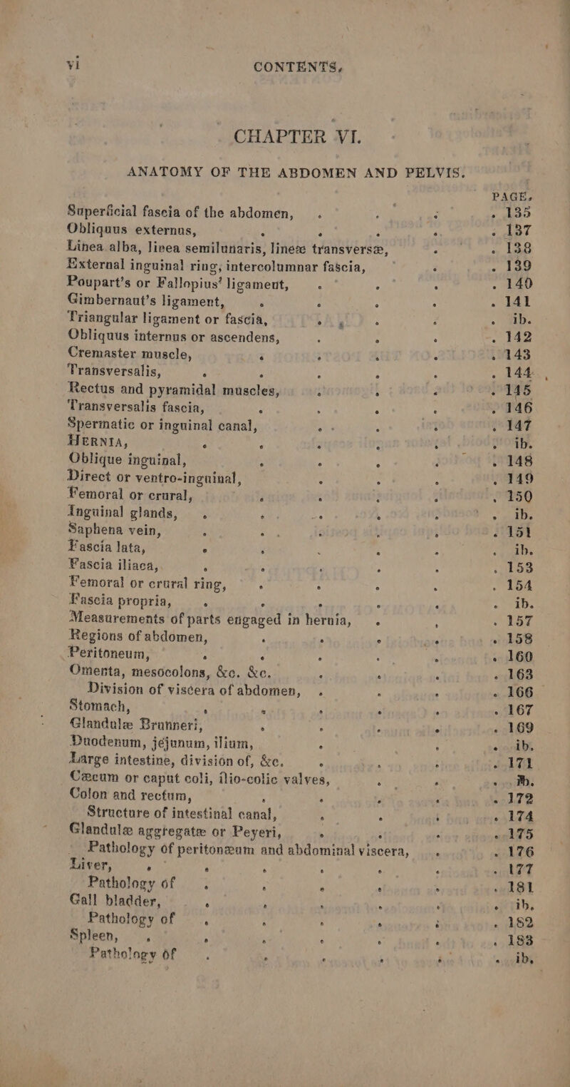 CHAPTER VI. Superficial fascia of the abdomen, Obliquus externus, Linea alba, linea semmiladatis: lineze tranaveren” External inguinal ring iatevanitxaier fascia, Poupart’s or Vainpinst ligament, Gimbernant’s ligament, . ° ° . Triangular ligament or fascia, tA’ . Obliquus iitehive or ascendens, . ‘ Cremaster muscle, i ; A : Transversalis, i 5 : 5 . Rectus and pyramidal muscles, : : . Transversalis fascia, p : ° me: Spermatic or inguinal canal, ar , ° HERNIA, ‘ : y : . Oblique inguinal, : : . . Direct or ventro-inguinal, Femoral or crural, Inguinal glands, . Ay on ‘ : Saphena vein, . Fascia lata, . 4 : ‘ Fascia iliaca, ‘ ° ‘ Femoral or crural ring, : ° : Fascia propria, . : Measurements of parts eieaved | in hennie, : : Regions of abdomen, ‘ . ° : Peritoneum, ° Omenta, mesocolons, &amp;c. 0! ‘ Division of viscera of abdomen, . Stomach, : A ‘ ‘ . Glandule Branneri, : ‘A rs Duodenum, jejunum, ilium, Large intestine, division of, &amp;c. ° Cexcum or caput coli, ilio-colic valves, Colon and rectum, Structure of intestinal a : A ; Glandule agetegate or Peyeri, . Pathology of peritonzam and abdominal viscera, _. Liv eT, ® e Pathology of . Gall bladder, ° Pathology of , Spleen, ; : Pathology of