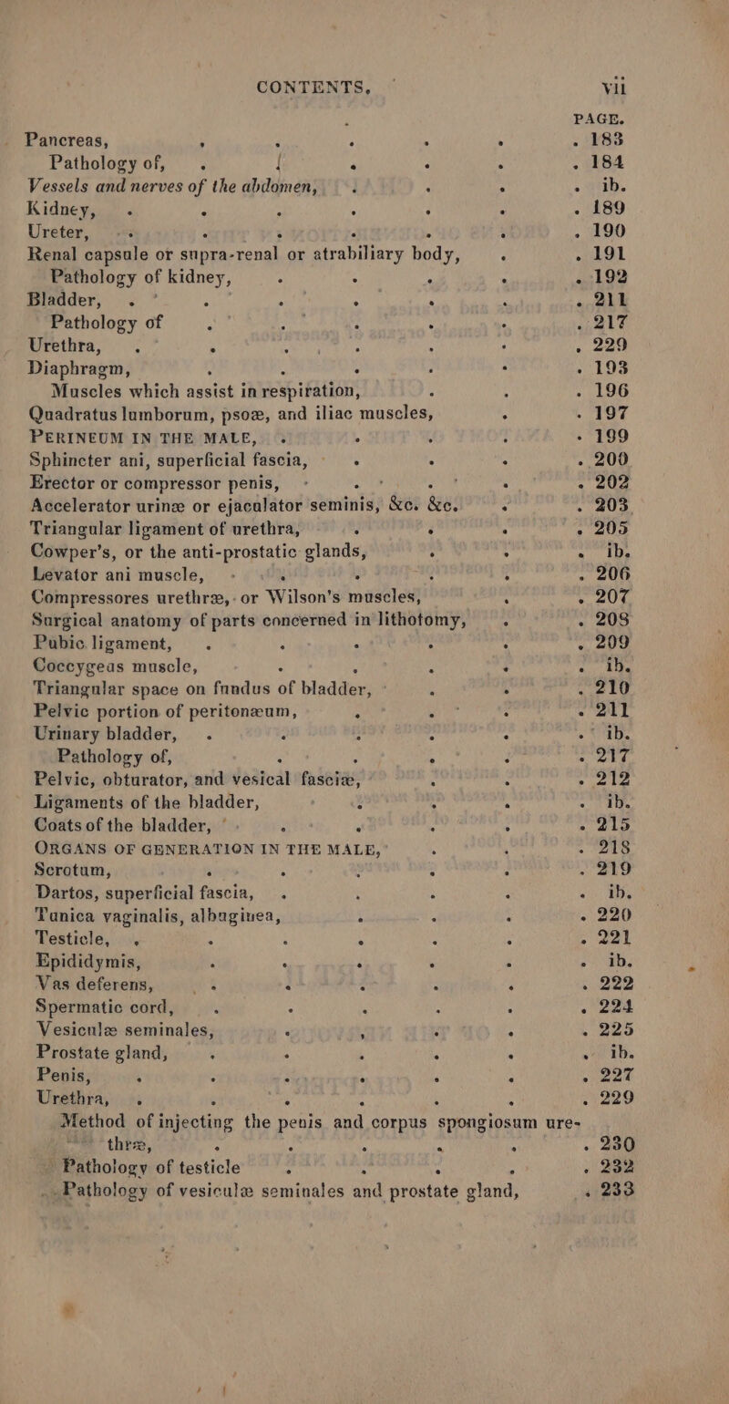 ; PAGE. _ Pancreas, - : 4 ‘ . 183 Pathology of, . { ° : : . 184 Vessels and nerves of the abdomen, . : . - Hb. Kidneys. « - : : : 189 Ureter, -+ : i j 190 Renal capsule or pts a -renal or Pialiaey body, ‘ . 191 Pathology of ate . ° ° . - 192 Bladder, . ° 5 4 . - 211 Pathology of 217 Urethra, . . Sa he FoR . 229 Diaphragm, : - 193 Muscles which siteist in respiration, 196 Quadratus lumborum, psoz, and iliac maseles, . 197 PERINEUM IN THE MALE, . . 199 Sphincter ani, superficial fascia, : : - 200 Erector or compressor penis, . - 202 Accelerator urine or ejacalator sunate: &amp;e. dau! : 203. Triangular ligament of urethra, i F ‘ . 205 Cowper’s, or the anti-prostatic glands, : . «10s Levator ani muscle, - : : ‘ 206 Compressores urethrx,-or Wilson’s muscles, : ° 204, Surgical anatomy of parts concerned in lithotomy, 208 Pubic. ligament, : . 209 Coccygeas muscle, : ‘ Ae Triangular space on fundus of bidet . 210 Pelvic portion of peritoneum, i - 211 Urinary bladder, : : ib. Pathology of, i . é 217 Pelvic, obturator, and vesical en seeae: ; Spree Ligaments of the bladder, : . fs ib. Gdits of the bladder, ©. : ¥ : - 215 ORGANS OF GENERATION IN THE MALE, 218 Scrotum, - 5 219 Dartos, superficial fascia, ie Tunica vaginalis, albuginea, : - - 220 Testicle, , i : : : aged hl Epididymis, p : : ‘ ‘ ae | Vas deferens, at 3 4 ‘ ‘222 Spermatic cord, o eae Vesicniz seminales, P , r : . 225 Prostate gland, f . . ib. Penis, : ‘ ‘ - eee a a Urethra, . : 4 tiaeo Method of iene the penis and corpus spongiosum ure- thre, : u : 230 Pathology of testicle : | 5 . 232 _ Pathology of vesicula seminales sud prostate ghar: » 233