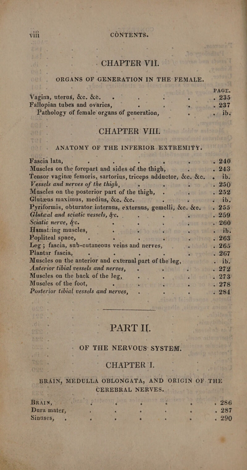 _ CHAPTER VIL. ORGANS OF GENERATION IN THE FEMALE. Vagina, uterus, &amp;c. &amp;&amp;. Sy 4 , : Fallopian tubes and ovaries, ; a Pathology of female’ “organs of generation, o CHAPTER VIUI. ANATOMY OF THE INFERIOR EXTREMITY. Fascia lata, ; 7 Muscles on the forepart and lee of the high; : Tensor vagine femoris, sartorius , triceps adductor, &amp;e. &amp;e. Vessels and nerves of the thigh, . ‘ : Mascles on the posterior part of the thigh, . ; Glutzus maximus, medius, &amp;c. &amp;c. : 7 Pyriformis, obturator internus, externus, gemelli, &amp;c. &amp;c. Gluteal and sciatic vessels, Sc. 3 : . Sciatic nerve, &amp;c. . “ ; Hamstring muscles, : , : : Popliteal space, . ‘ : a : Leg ; fascia, sub-cutaneous veins and nerves, Plantar fascia, 8 A ; - Muscles on the anterior and external part of the leg, Anterior tibial vessels and nerves, . ’ d Muscles on the back of the leg, ‘ 4 ~ Muscles of the foot, . ‘ ¢ . Posterior tibial vessels and nerves, . Ate : PART II. OF THE NERVOUS: SYSTEM. CHAPTER TI. - 240 . 243 e ib. - 250 - 252 acaibJ « 255 » 259 . 260 scietbt - 263 . 265 - 267 vivihy ene 2 273 . 278 2284 CEREBRAL NERVES. » BRAIN, | F d ‘ ‘ e Dura mater, ; . ‘ ‘ ‘ Sinuses, . ‘ . ‘ . . - 286 - 287 « 290