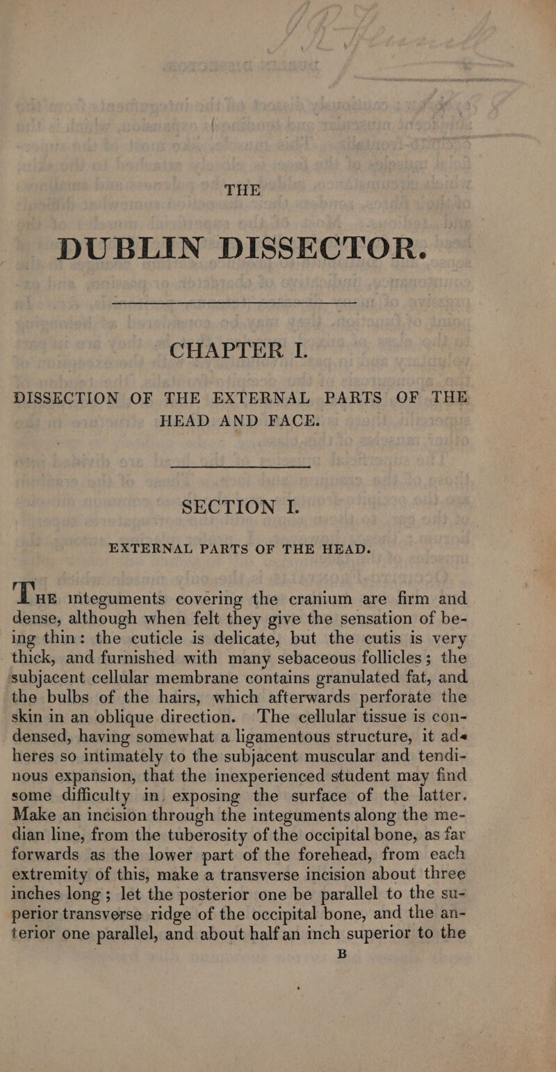 THE DUBLIN DISSECTOR. CHAPTER I. DISSECTION OF THE EXTERNAL PARTS OF THE HEAD AND FACE. SECTION I. EXTERNAL PARTS OF THE HEAD. Tus integuments covering the cranium are firm and dense, although when felt they give the sensation of be- ing thin: the cuticle is delicate, but the cutis is very thick, and furnished with many sebaceous follicles; the subjacent cellular membrane contains granulated fat, and the bulbs of the hairs, which afterwards perforate the skin in an oblique direction. The cellular tissue is con- densed, having somewhat a ligamentous structure, it ad heres so intimately to the subjacent muscular and tendi- nous expansion, that the inexperienced student may find some difficulty in. exposing the surface of the latter. Make an incision through the integuments along the me- dian line, from the tuberosity of the occipital bone, as far forwards as the lower part of the forehead, from each extremity of this, make a transverse incision about three inches long ; let the posterior one be parallel to the su- perior transverse ridge of the occipital bone, and the an- terior one parallel, and about half an inch superior to the | B