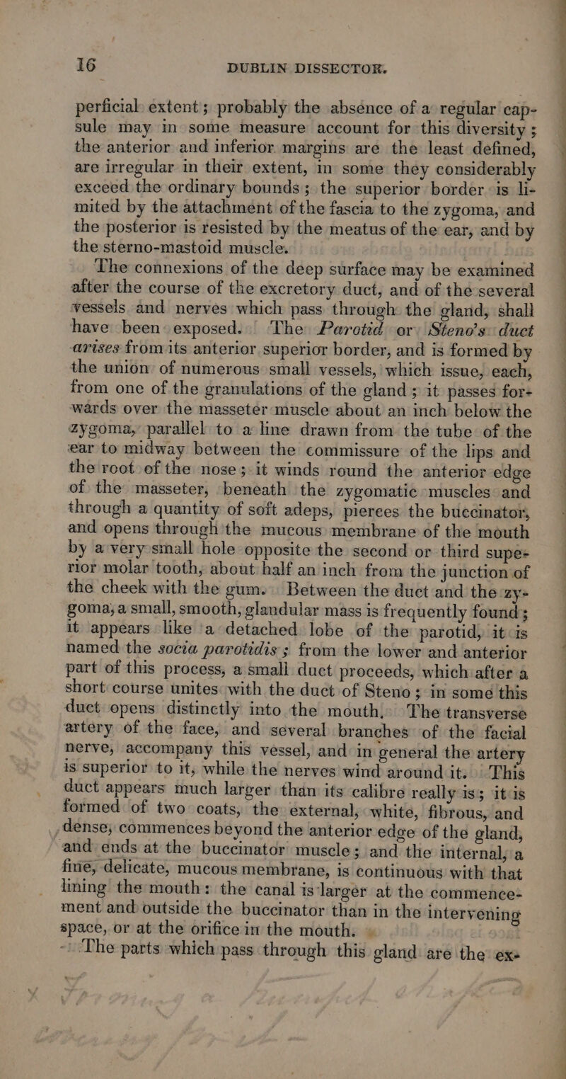 perficial: extent; probably the absence of a: regular cap- sule may im some measure account for this diversity ; The connexions of the deep surface may be examined after the course of the excretory duct, and of the several vessels and nerves which pass through the gland, shall have been exposed. The Parotid or Steno’s: duct arises from its anterior superior border, and is formed by the union of numerous small vessels, which issue, each, from one of the granulations of the gland ; it passes for- wards over the masseter muscle about an inch below the zygoma, parallel to a line drawn from the tube of the ear to midway between the commissure of the lips and the root of the nose ;-it winds round the anterior edge of the masseter, beneath the zygomatic muscles and through a quantity of soft adeps, pierees the buccinator, and opens through 'the mucous membrane of the mouth by a very small hole opposite the second or third supe+ rior molar tooth, about half an inch from the junction of the cheek with the gum. Between the duct and the zy- goma, a small, smooth, glandular mass is frequently found; it appears like ‘a detached lobe of the parotid, it is named the socia parotidis ; from the lower and anterior part of this process, a small duct proceeds, which after a short: course unites with the duct of Steno; in some this duct opens distinctly into the mouth, The transverse artery of the face, and several branches of the facial nerve, accompany this vessel, and in general the artery is superior to it, while the nerves wind around it. This duct appears much larger than its calibre really is itis formed of two coats, the external, white, fibrous, and dense, commences beyond the anterior edge of the gland, and ends at the buccinator muscle; and the internal, a fine, delicate, mucous membrane, is continuous with that liming the mouth: the canal is larger at the commence: ment and outside the buccinator than in the intervening space, or at the orifice in the mouth. » ‘The parts which pass through this gland are the ex —— a