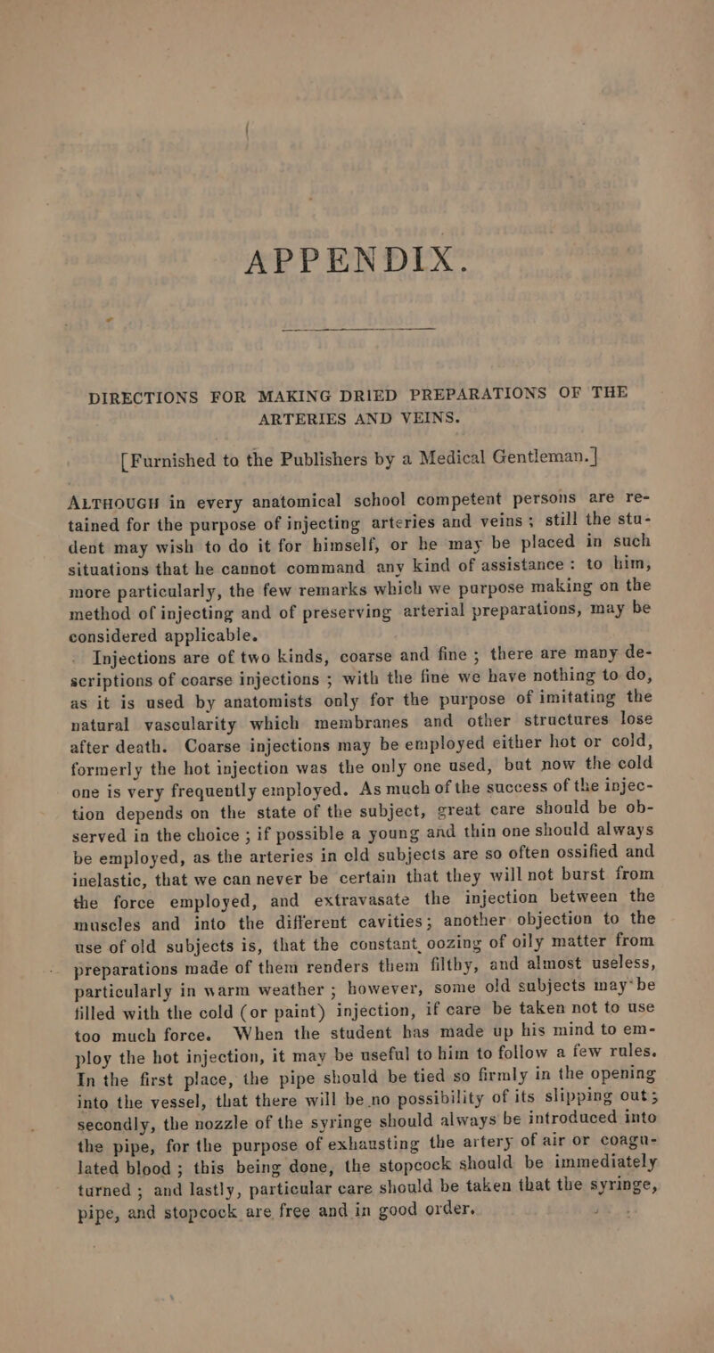 APPENDIX. DIRECTIONS FOR MAKING DRIED PREPARATIONS OF THE ARTERIES AND VEINS. [Furnished to the Publishers by a Medical Gentleman. | ALTHOUGH in every anatomical school competent persons are re- tained for the purpose of injecting arteries and veins ; still the sta- dent may wish to do it for himself, or he may be placed in such situations that he cannot command any kind of assistance : to him, more particularly, the few remarks which we parpose making on the method of injecting and of preserving arterial preparations, may be considered applicable. Injections are of two kinds, coarse and fine ; there are many de- scriptions of coarse injections ; with the fine we have nothing to do, as it is used by anatomists only for the purpose of imitating the natural vascularity which membranes and other structures lose after death. Coarse injections may be employed either hot or cold, formerly the hot injection was the only one used, bat now the cold one is very frequently employed. As much of the success of the injec- tion depends on the state of the subject, great care should be ob- served in the choice ; if possible a young and thin one should always be employed, as the arteries in eld subjects are so often ossified and inelastic, that we can never be certain that they will not burst from the force employed, and extravasate the injection between the muscles and into the different cavities; another objection to the use of old subjects is, that the constant, oozing of oily matter from preparations made of them renders them filthy, and almost useless, particularly in warm weather ; however, some old subjects may*be filled with the cold (or paint) injection, if care be taken not to use too much force. When the student has made up his mind to em- ploy the hot injection, it may be useful to him to follow a few rules. In the first place, the pipe should be tied so firmly in the opening into the vessel, that there will be no possibility of its slipping out; secondly, the nozzle of the syringe should always be introduced into the pipe, for the purpose of exhausting the artery of air or coagu- lated blood ; this being done, the stopcock should be immediately turned ; and lastly, particular care should be taken that the syringe, pipe, and stopcock are free and in good order.