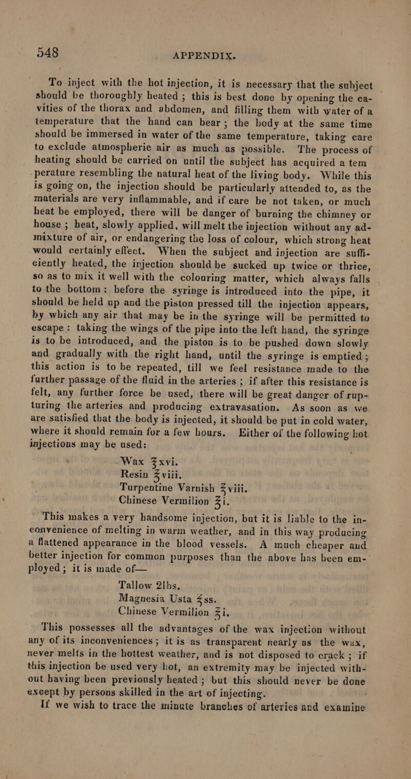 To inject with the hot injection, it is necessary that the subject | should be thoroughly heated ; this is best done by opening the ca- vities of the thorax and abdomen, and filling them with water of a temperature that the hand can bear; the body at the same time should be immersed in water of the same temperature, taking care to exclude atmospheric air as much as possible. ‘The process of heating should be carried on until the subject has acquired a tem perature resembling the natural heat of the living body. While this is going on, the injection should be particularly attended to, as the materials are very inflammable, and if care be not taken, or much heat be employed, there will be danger of burning the chimney or house ; heat, slowly applied, will melt the injection without any ad- mixture of air, or endangering the loss of colour, which strong heat would certainly effect. When the subject and injection are suffi- ciently heated, the injection should be sucked up twice or thrice, so as to mix it well with the colouring matter, which always falls to the bottom: before the syringe is introduced into the pipe, it should be held up and the piston pressed till the injection appears, by which any air that may be in the syringe will be permitted to escape : taking the wings of the pipe into the left hand, the syringe is to be introduced, and the piston is to be pushed down slowly and gradually with the right hand, until the syringe is emptied ; this action is to be repeated, till we feel resistance made to the further passage of the fluid in the arteries ; if after this resistance is felt, any further force be used, there will be great danger of rup- turing the arteries and producing extravasation. As soon as we are satisfied that the body is injected, it should be put in cold water, where it should remain for a few hours. Either of the following hot injections may be used: . Wax Zxvi. Resin Z viii. Tarpentine Varnish 3 viii. Chinese Vermilion Zi. ' This makes a very handsome injection, bat it is liable to the in- convenience of melting in warm weather, and in this way producing a flattened appearance in the blood vessels. A much cheaper aud better injection for common purposes than the above has been em- ployed; it is made of— Tallow 2lbs, Magnesia Usta ss. Chinese Vermilion Zi. This possesses all the advantages of the wax injection without any of its inconveniences ; it is as transparent nearly as the wax, never melts in the hottest weather, and is not disposed to crack ; if this injection be used very hot, an extremity may be injected with- out having been previously heated ; but this should never be done except by persons skilled in the art of injecting. ; If we wish to trace the minute branches of arteries and examine