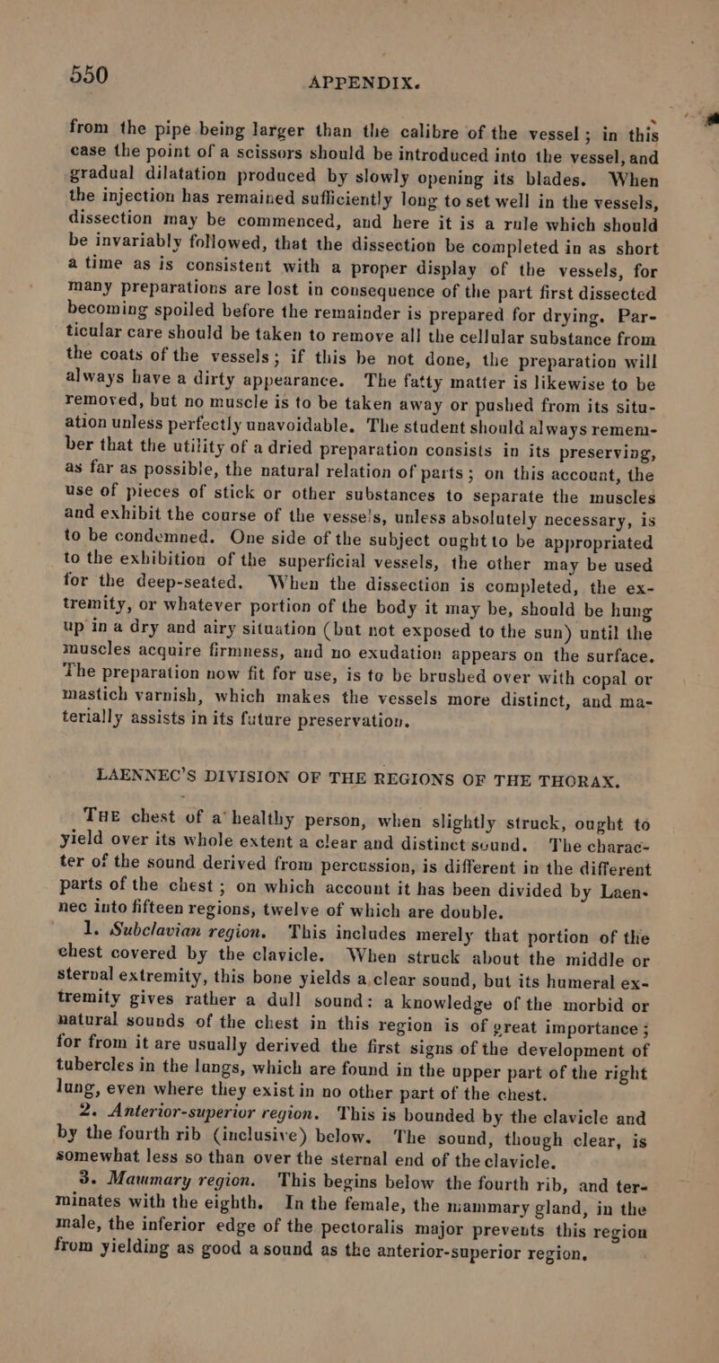 from the pipe being larger than the calibre of the vessel ; in this case the point of a scissors should be introduced into the vessel, and gradual dilatation produced by slowly opening its blades. When the injection has remained sufliciently long to set well in the vessels, dissection may be commenced, and here it is a rule which should be invariably followed, that the dissection be completed in as short a time as is consistent with a proper display of the vessels, for many preparations are lost in consequence of the part first dissected becoming spoiled before the remainder is prepared for drying. Par- ticular care should be taken to remove all the cellular substance from the coats of the vessels; if this be not done, the preparation will always have a dirty appearance. The fatty matter is likewise to be removed, but no muscle is to be taken away or pushed from its situ- ation unless perfectly unavoidable. The student should always remem- ber that the utility of a dried preparation consists in its preserving, as far as possible, the natural relation of parts; on this account, the use of pieces of stick or other substances to separate the muscles and exhibit the course of the vesse!s, unless absolutely necessary, is to be condemned. One side of the subject ought to be appropriated to the exhibition of the superficial vessels, the other may be used for the deep-seated. When the dissection is completed, the ex- tremity, or whatever portion of the body it may be, should be hung up in a dry and airy situation (bat not exposed to the sun) until the muscles acquire firmness, aud no exudation appears on the surface. The preparation now fit for use, is te be brushed over with copal or mastich varnish, which makes the vessels more distinct, and ma- terially assists in its future preservation. LAENNEC’S DIVISION OF THE REGIONS OF THE THORAX. THE chest of a’ healthy person, when slightly struck, ought to yield over its whole extent a clear and distinct sound. The charac- ter of the sound derived from percussion, is different in the different parts of the chest ; on which account it has been divided by Laen- nec into fifteen regions, twelve of which are double. 1. Subclavian region. This includes merely that portion of the ehest covered by the clavicle. When struck about the middle or sternal extremity, this bone yields a.clear sound, but its humeral ex- tremity gives rather a dull sound: a knowledge of the morbid or natural sounds of the chest in this region is of great importance ; for from it are usually derived the first signs of the development of tubercles in the langs, which are found in the upper part of the right lung, even where they exist in no other part of the chest. 2. Anterior-superior region. This is bounded by the clavicle and by the fourth rib (inclusive) below. The sound, though clear, is somewhat less so than over the sternal end of the clavicle. 3. Mawmary region. This begins below the fourth rib, and ters minates with the eighth. In the female, the mammary gland, in the male, the inferior edge of the pectoralis major prevents this region from yielding as good a sound as tke anterior-superior region,