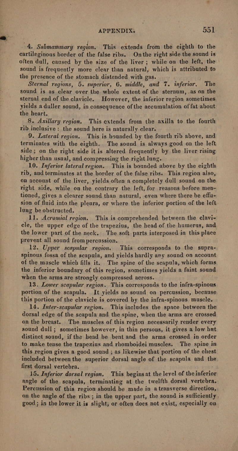 4. Submammary region. This extends from the eighth to the cartileginous border of the false ribs. Onthe right side the sound is often dull, caused by the size of the liver ; while on the left, the sound is frequently more clear than natural, which is attributed to the presence of the stomach distended with gas. ' Sternal regions, 5. superior, 6. middle, and 7. inferior, The sound is as clear over the whole extent of the sternum, as on the sternal end of the clavicle. However, the inferior region sometimes yields aduller sound, in consequence of the accumulation of fat about the heart. 8. Axillary region. This extends from the axilla to the fourth rib inclusive : the sound here is naturally clear. 9, Lateral region. This is bounded by the fourth rib above, and terminates with the eighth. The sound is always good on the left side ; on the right side it is altered frequently by the liver rising higher than usual, and compressing the right lung. 10. Inferior lateral region. This is bounded above by the eighth rib, and terminates at the border of the false ribs. This region also, on account of the liver, yields often a completely dull sound on the right side, while on the contrary the left, for reasons before men- tioned, gives a clearer sound than natural, even where there be effu- sion of fluid into the pleura, or where the inferior portion of the left. lung be obstructed. 11. Acromial region. This is comprehended between the clavi- cle, the upper edge of the trapezius, the head of the humerus, and the lower part of the neck. The soft parts interposed in this place prevent all sound from percussion. 12. Upper scapular region. This corresponds to the supra- spinous fossa of the scapula, and yields hardly any sound on account of the mascle which fills it. The spine of the scapula, which forms the inferior boundary of this region, sometimes yields a faint sound when the arms are strongly compressed across. 13. Lower scapular region. This corresponds to the infra-spinous portion of the scapula. It yields no sound on percussion, because this portion of the clavicle is covered by the infra-spinous muscle. 14. Inter-scapular region. This includes the space between the dorsal edge of the scapula and the spine, when the arms are crossed on the breast. The muscles of this region necessarily render every sound dull; sometimes however, in thin persons, it gives a low but distinct sound, if the head be bent and the arms crossed in order to make tense the trapezius and rhomboidei muscles. The spine in this region gives a good sound ; as likewise that portion of the chest included between the superior dorsal angle of the scapula and the. first dorsal vertebra. 15. Inferior dorsal region, This begins at the level of the inferior angle of the scapula, terminating at the twelfth dorsal vertebra. Percussion of this region should be made in a transverse direction, on the angle of the ribs ; in the upper part, the sound is sufficiently , good; in the lower it is slight, or often does not exist, especially on