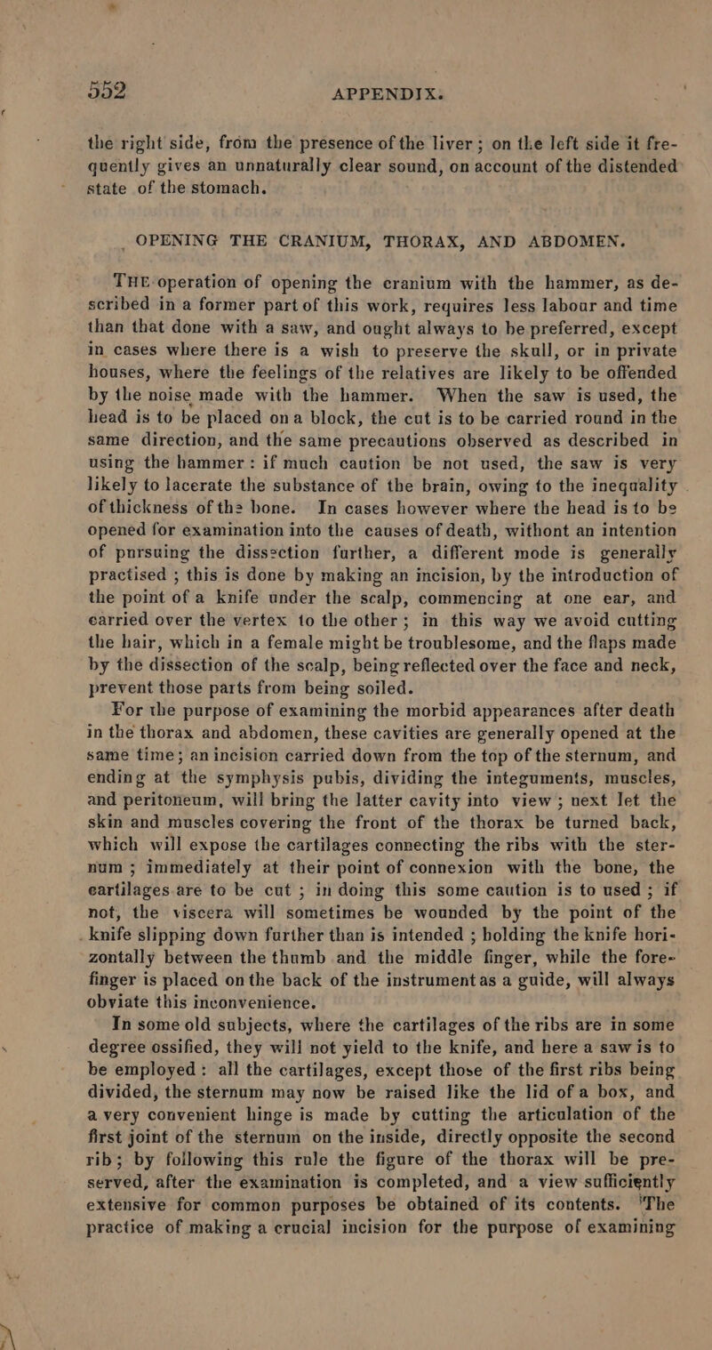 the right side, from the presence of the liver; on the left side it fre- quently gives an unnaturally clear sound, on account of the distended state of the stomach. _ OPENING THE CRANIUM, THORAX, AND ABDOMEN. THE operation of opening the cranium with the hammer, as de- scribed in a former part of this work, requires less laboar and time than that done with a saw, and ought always to be preferred, except in cases where there is a wish to preserve the skull, or in private houses, where the feelings of the relatives are likely to be offended by the noise made with the hammer. When the saw is used, the lead is to be placed ona block, the cut is to be carried round in the same direction, and the same precautions observed as described in using the hammer: if much caution be not used, the saw is very likely to lacerate the substance of the brain, owing to the inequality . of thickness of ths bone. In cases however where the head is to be opened for examination into the causes of death, withont an intention of pursuing the dissection further, a different mode is generally practised ; this is done by making an incision, by the introduction of the point of a knife under the scalp, commencing at one ear, and carried over the vertex to the other; in this way we avoid cutting the hair, which in a female might be troublesome, and the flaps made by the dissection of the scalp, being reflected over the face and neck, prevent those parts from being soiled. For the purpose of examining the morbid appearances after death in the thorax and abdomen, these cavities are generally opened at the same time; an incision carried down from the top of the sternum, and ending at the symphysis pubis, dividing the integuments, muscles, and peritoneum, will bring the latter cavity into view ; next let the skin and muscles covering the front of the thorax be turned back, which will expose the cartilages connecting the ribs with the ster- num ; immediately at their point of connexion with the bone, the eartilages are to be cut ; in doing this some caution is to used ; if not, the viscera will sometimes be wounded by the point of the zontally between the thumb and the middle finger, while the fore- finger is placed on the back of the instrument as a guide, will always obviate this inconvenience. In some old subjects, where the cartilages of the ribs are in some degree ossified, they will not yield to the knife, and here a saw is to be employed : all the cartilages, except those of the first ribs being divided, the sternum may now be raised like the lid of a box, and avery convenient hinge is made by cutting the articulation of the first joint of the sternum on the inside, directly opposite the second rib; by following this rule the figure of the thorax will be pre- served, after the examination is completed, and a view sufficiently extensive for common purposes be obtained of its contents. ‘The practice of making a crucial incision for the purpose of examining