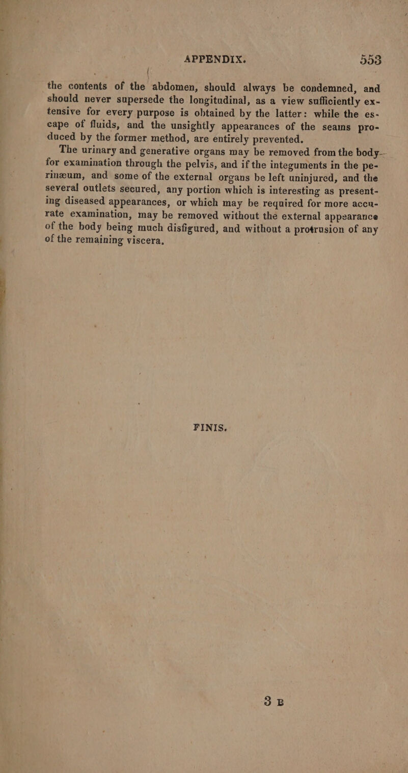 — a> Le a APPENDIX. 553 . the contents of the abdomen, should always be condemned, and should never supersede the longitudinal, as a view sufficiently ex- tensive for every purpose is obtained by the latter: while the es- cape of fluids, and the unsightly appearances of the seams pro- duced by the former method, are entirely prevented. The urinary and generative organs may be removed from the body-- for examination through the pelvis, and if the integuments in the pe- rinzeum, and some of the external organs he left uninjured, and the several outlets secured, any portion which is interesting as present- ing diseased appearances, or which may be required for more accu- rate examination, may be removed without the external appearance of the body being much disfigured, and without a protrusion of any of the remaining viscera, FINIS.