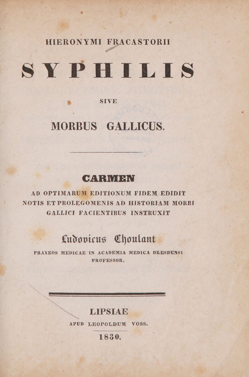 - HIERONYMI FRACASTORII SYPHILIS n SIVE MORBUS . GALLICUS. CARMEN AD OPTIMARUM EDITIONUM FIDEM EDIDIT NOTIS ET PROLEGOMENIS AD HISTORIAM MORBI GALLICI FACIENTIBUS INSTRUXIT fusopuus Choulant PRAXEOS MEDICAE IN ACADEMIA MEDICA DEESDENSI PROFESSOR. LIPSIAE APUD LEOPOLDUM VOSS. 1830.