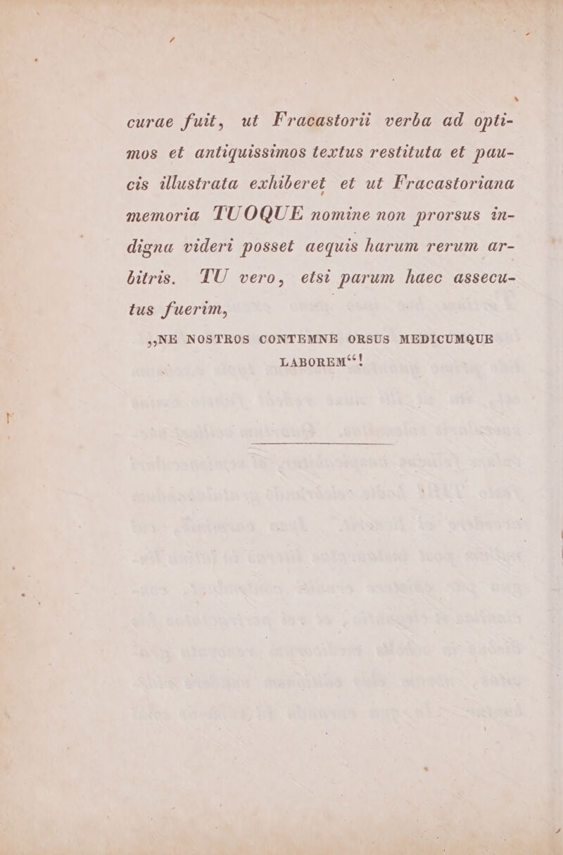 ^ curae fuit, ut Fracastoriüi verba ad opti- mos et anliquissimos textus restituta et pau- cis illustrata exhiberet et ut Fracastoriana memoria TUOQUE nomine non prorsus in- digna videri posset aequis harum rerum ar- üitris. TU vero, etsi parum haec assecu- tus fuerim, ( NE NOSTROS CONTEMNE ORSUS MEDICUMQUE LABOREM!