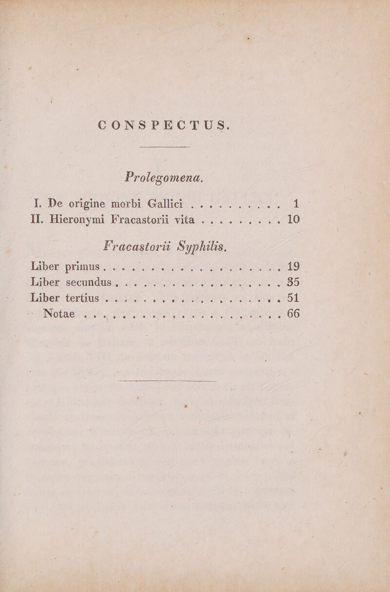 CONSPECTUS. Prolegomena. L^De origine morbt Gallier 5. 2 2T (irm II. Hieronymi Fracastorii vita .. .. .... 19 Fracastorii Syphilis, Liber: prunus« ^45 uoa ren c ee c ME 19 Liber. secundis; i4 oU UE CC 85 baber- terius o0 AS ^ Ll ecc tlo OS Lu sOnod zu NGOs teo dne AGIR a UN Le ea 66