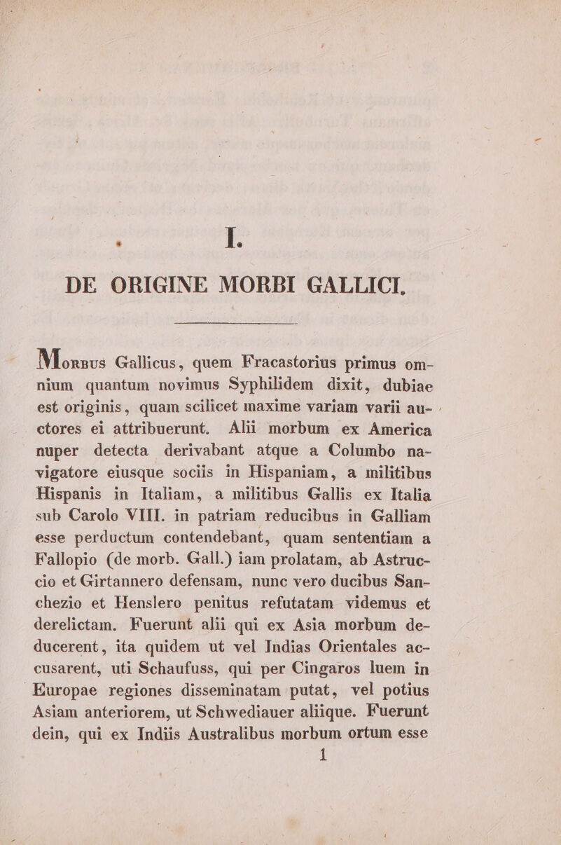 DE ORIGINE MORBI GALLICI, Moxzsvs Gallicus, quem F'racastorius primus om- nium quantum novimus Syphilidem dixit, dubiae est originis, quam scilicet maxime variam varii au- : ctores ei attribuerunt. Alii morbum ex America nuper detecta derivabant atque a Columbo na- vigatore eiusque sociis in Hispaniam, a militibus Hispanis in Italiam, a militibus Gallis ex Italia sub Carolo VIII. in patriam reducibus in Galliam esse perductum contendebant, quam sententiam a Fallopio (de morb. Gall.) iam prolatam, ab Astruc- cio et Girtannero defensam, nunc vero ducibus San- chezio et Henslero penitus refutatam videmus et derelictam. Fuerunt alii qui ex Asia morbum de- ducerent, ita quidem ut vel Indias Orientales ac- cusarent, uti Schaufuss, qui per Cingaros luem in Europae regiones disseminatam putat, vel potius Asiam anteriorem, ut Schwediauer aliique. Fuerunt dein, qui ex Indiis Australibus morbum ortum esse | 1