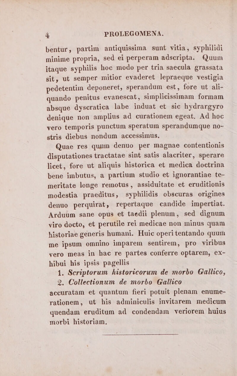 bentur, partim antiquissima sunt vitia, syphilidi minime propria, sed ei perperam adscripta. Quum itaque syphilis hoc modo per tria saecula grassata sit, ut semper mitior evaderet lepraeque vestigia pedetentim deponeret, sperandum est, fore ut ali- quando penitus evanescat, simplicissimam formam absque dyscratica labe induat et sic hydrargyro denique non amplius ad curationem egeat. Ad hoc vero temporis punctum speratum sperandumque no- stris diebus nondum accessimus. Quae res quum denuo per magnae contentionis disputationes tractatae sint satis alacriter, sperare licet, fore ut aliquis historica et medica doctrina bene imbutus, a partium studio et ignorantiae te- meritate longe remotus, assiduitate et eruditionis modestia praeditus, syphilidis obscuras origines denuo perquirat, repertaque candide impertiat. Arduum sane opus et taedii plenum, sed dignum viro docto, et perutile rei medicae non minus quam historiae generis humani. Huic operi tentando quur me ipsum omnino imparem sentirem, pro viribus vero meas in hac re partes conferre optarem, ex- hibui his ipsis pagellis 1. Seriptorum historicorum de morbo Gallico, 2. Collectionum de morbo Gallico accuratam et quantum fieri potuit plenam enume- rationem, ut his adminiculis invitarem medicum quendam eruditum ad condendam veriorem huius morbi historiam.
