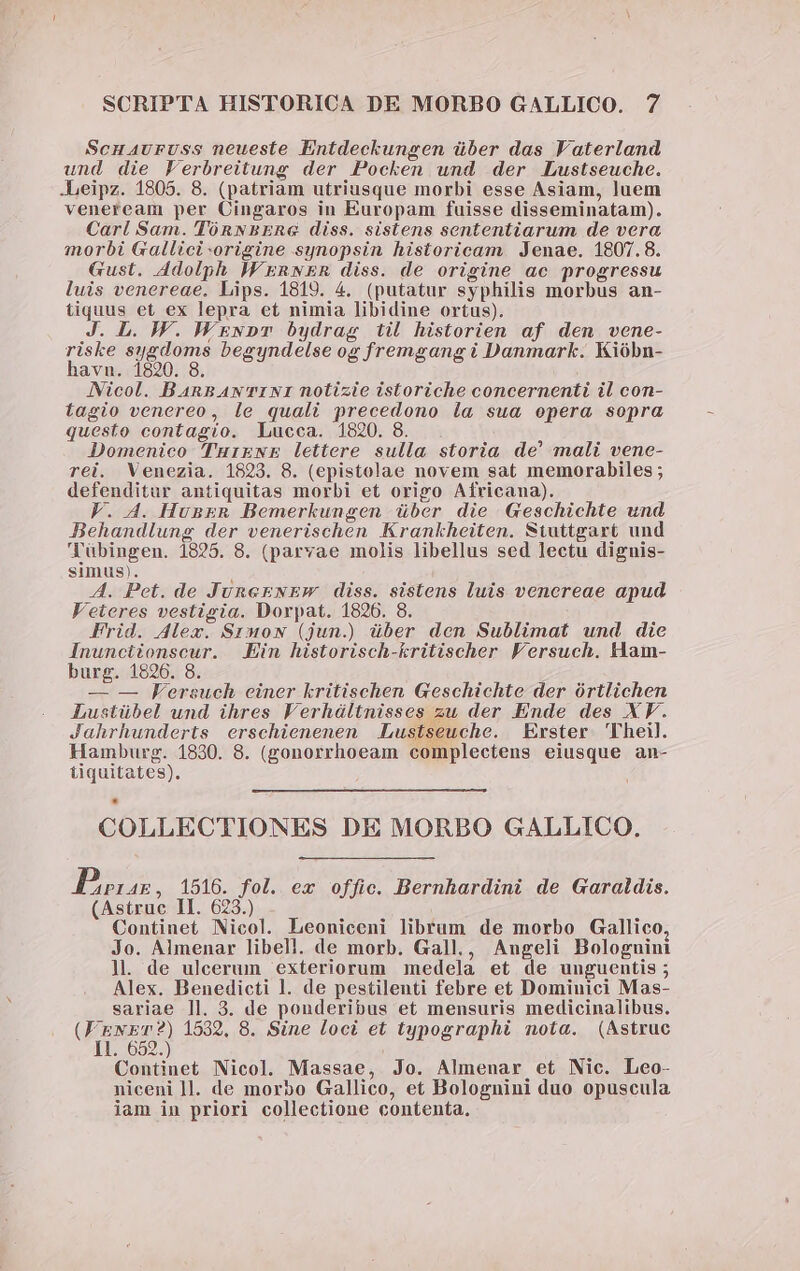 Scuauruss neueste Entdeckungen über das Vaterland und die Ferbreitung der Pocken und der Lustseuche. .Leipz. 1805. 8. (patriam utriusque morbi esse Asiam, luem veneream per Cingaros in Europam fuisse disseminatam). Carl Sam. TónNBERG diss. sistens sententiarum de vera morbi Gallici origine synopsin historicam. Jenae. 1807.8. Gust. 4dolph IF ERNER diss. de origine ac progressu luis venereae. Lips. 1819. 4. (putatur syphilis morbus an- tiquus et ex lepra et nimia libidine ortus). J. JW. WEgwpmT bydrag iil historien af den vene- riske sygdoms begyndelse og fremgang i Danmark. Kióbn- havn. 1820. 8. INicol. BaAnnAw TINI notizie istoriche concernenti il con- tagio venereo, le quali precedono la sua opera sopra questo contagio. Lucca. 1820. 8 Domenico lTurgNE lettere sulla storia de' mali vene- rei. Venezia. 1823. 8. (epistolae novem sat memorabiles; defenditar antiquitas morbi et origo Africana). VF. A. HunER Bemerkungen über die Geschichte und Behandlung der venerischen Krankheiten. Stuttgart und 'Yübingen. 1825. 8. (parvae molis libellus sed lectu dignis- simus). A. Pet. de JuneENEW diss. sistens luis venereae apud Veteres vestigia. Dorpat. 1826. 8. Frid. Alex. Srmow (jun.) über den Sublimat und die Inunciionscur. Ein historisch-kritischer Fersuch. Ham- burg. 1826. 8. — — Fersuch einer kritischen Geschichte der órtlichen Lustübel und ihres Verháltnisses zu der Ende des XV. Jahrhunderts erschienenen .Lustseuche. Erster Theil. Hamburg. 1830. 8. (gonorrhoeam complectens eiusque an- tiquitates). COLLECTIONES DE MORBO GALLICO, Boas, 1516. fol. ex offic. Bernhardini de Garaldis. (Astruc II. 623.) Continet Nicol. Leoniceni librum de morbo Gallico, Jo. Almenar libell. de morb. Gall., Angeli Bologuini ]. de ulcerum exteriorum medela et de unguentis ; Alex. Benedicti l. de pestilenti febre et Dominici Mas- sariae ll. 3. de ponderibus et mensuris medicinalibus. La 1532, 8. Sine loci et typographi nota. (Astruc 1l. 652.) Continet Nicol. Massae, Jo. Almenar et Nic. Leo- niceni ]l. de morbo Gallico, et Bolognini duo opuscula iam in priori collectione contenta.