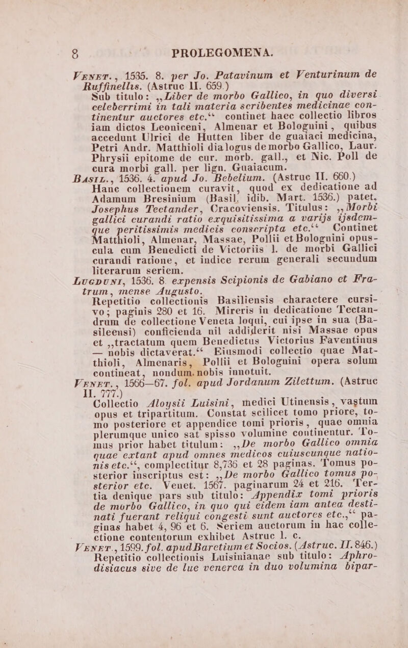 Sub titulo: ,,Liber de morbo Gallico, in quo diversi celeberrimi in tali materia scribentes medicinae con- tinentur auctores etc. continet haec collectio libros iam dictos Leoniceni, Almenar et Bologuini, quibus accedunt Ulrici de Hutten liber de guaiaci medicina, Petri Andr. Matthioli dialogus de morbo Gallico, Laur. Phrysii epitome de cur. morb. gall, et Nic. Poll de cura morbi gall. per lign. Guaiacum. Hane collectionem curavit, quod ex dedicatione ad Adamum Bresinium (Basil. idib. Mart. 1536.) patet, Josephus Tectander, Cracoviensis. Titulus: ,,Moróé gallici curandi ratio exquisitissima a varijs ijsdem- que peritissimis medicis conscripta etc.* X Continet Matthioli, Almenar, Massae, Pollii et Bologuini opus- cula cum Benedicti de Victoriis 1. de morbi Gallici curandi ratione, et indice rerum generali secundum literarum seriem. Repetitio collectionis Basiliensis charactere cursi- vo; paginis 980 et 16. Mireris in dedicatione 'Tectan- drum de collectione Veneta loqui, cui ipse in sua (Ba- sileensi) conficienda nil addiderit nisi Massae opus et ,,tractatum quem Benedictus Victorius Faventinus — nobis dictaverat./4 Eiusmodi collectio quae Mat- thioli, Almenaris, Pollii et Bologuini opera solum contineat, nondum. nobis iunotuit. FE Collectio 4loysii Luisini, medici Utinensis, vastum opus et tripartitum. Constat scilicet tomo priore, to- mo posteriore et appendice tom! prioris, quae omma plerumque unico sat spisso volumine continentur. 'To- mus prior habet titulum: ,,De morbo Gallico omnia quae extant apud omnes medicos cuiuscunque natio- nis etc.^, complectitur 8,736 et 28 paginas. Tomus po- sterior inscriptus est: ,,De morbo Gallico tomus po- sterior etc. Venet. 1567. paginarum 24 et 216. Ter- tia denique pars sub titulo: A4ppendir tomi prioris de morbo Gallico, in quo qui eidem iam antea desti- nati fuerant reliqui congesti sunt auctores etc.,** pa- ginas habet 4, 96 et 6. Neriem auctorum 1n hac colle- ctione contentorum exhibet Astruc l. c. xET., 1599. fol. apud Barctium et Socios. ( Astruc. I1. 846.) Repetitio collectionis Luisinianae sub titulo: phro- disiacus sive de lue venerca in duo volumina bipar-