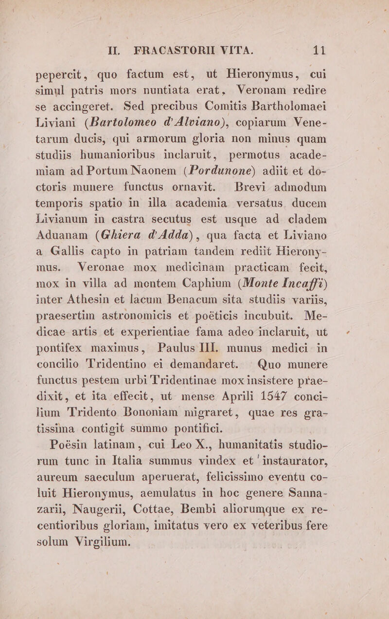 pepercit, quo factum est, ut Hieronymus, cui simul patris mors nuntiata erat, Veronam redire se accingeret. Sed precibus Comitis Bartholomaei Liviani (Bartolomeo d'Alviano), copiarum Vene- tarum ducis, qui armorum gloria non minus quam studiis humanioribus inclaruit, permotus acade- miam ad Portum Naonem (PPordunone) adiit et do- ctoris munere functus ornavit. Brevi admodum temporis spatio in illa academia versatus ducem Livianum in castra secutus est usque ad cladem Aduanam (Gera d'Adda), qua facta et Liviano a Gallis capto in patriam tandem rediit Hierony- mus. Veronae mox medicinam practicam fecit, mox in villa ad montem Caphium (Monte Incaffi) inter Athesin et lacum Benacum sita studiis variis, praesertim astronomicis et poéticis incubuit. Me- dicae artis et experientiae fama adeo inclaruit, ut pontifex maximus, Paulus Ill. munus medici in concilio Tridentino ei demandaret. | Quo munere functus pestem urbi Tridentinae mox insistere prae- dixit, et ita effecit, ut. mense Aprili 1547 conci- lium Tridento Bononiam migraret, quae res gra- tissima contigit summo pontifici. Poésin latinam, cui Leo X., humanitatis studio- rum tunc in Italia summus vindex et instaurator, aureum saeculum aperuerat, felicissimo eventu co- luit Hieronymus, aemulatus in hoc genere Sanna- zarii, Naugerii, Cottae, Bembi aliorumque ex re- centioribus gloriam, imitatus vero ex veteribus fere solum Virgilium.