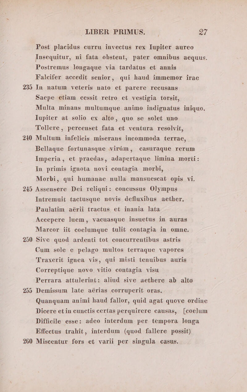 Post placidus curru invectus rex lupiter aureo Insequitur, ni fata obstent, pater omnibus aequus. Postremus longaque via tardatus et annis Falcifer accedit senior, qui haud immemor irae 239 Jn natum veteris nato et parere recusans Naepe etiam cessit retro et vestigia torsit, Multa minans multumque animo indignatus iniquo. Iupiter at solio ex alto, quo se solet uno Tollere, percenset fata et ventura resolvit, 210 Multum infelicis miserans incommoda terrae, Bellaque fortunasque virüm, casuraque rerum Imperia, et praedas, adapertaque limina morti: In primis ignota novi contagia morbi, Morbi, qui humanae nulla mansuescat opis vi. 245 Asseusere Dei reliqui: coneussus Olympus Intremuit tactusque novis defluxibus aether, Paulatim aérii tractus et inania lata Accepere luem, vacuasque insuetus in auras Marceor iit coelumque tulit contagia in omne. 250 Sive quod ardenti tot concurrentibus astris Cum sole e pelago multos terraque vapores 'lTraxerit ignea vis, qui misti tenuibus auris Correptique novo vitio contagia visu Perrara attulerint: aliud sive aethere ab alto 259 Demissum late aérias corruperit oras. Quanquam animi haud fallor, quid agat quove ordine Dicere etin cunctis certas perquirere causas, [coelum Difficile esse: adeo interdum per tempora longa Effectus trahit, interdum (quod fallere possit) 260 Miscentur fors et varii per singula casus.
