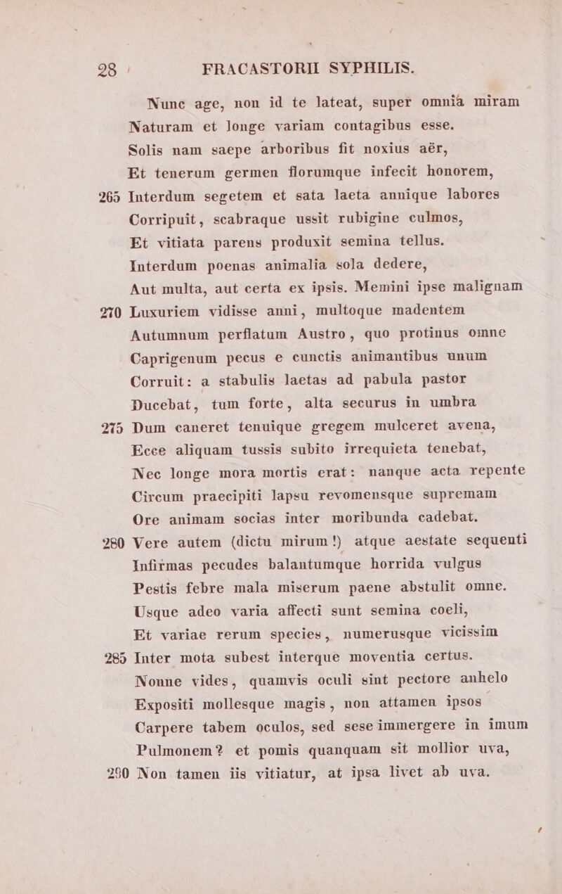 265 210 280 t2 [s »] [-51] Nune age, non id te lateat, super omnia miram Naturam et longe variam contagibus esse. Solis nam saepe arboribus fit noxius aér, Et tenerum germen florumque infecit honorem, Interdum segetem et sata laeta annique labores Corripuit, scabraque ussit rubigine culmos, Et vitiata parens produxit semina tellus. Interdum poenas animalia soja dedere, Aut multa, aut certa ex ipsis. Memini ipse malignam Luxuriem vidisse anni, multoque madentem Autumnum perflatum Austro, quo protinus omne Caprigenum pecus e cunctis animantibus unum Corruit: a stabulis laetas ad pabula pastor Ducebat, tum forte, alta securus in umbra Dum caneret tenuique gregem mulceret avena, Ecce aliquam tussis subito irrequieta tenebat, Nec longe mora mortis erat: manque acta repente Circum praecipiti lapsu revomensque supremam Ore animam socias inter moribunda cadebat. Vere autem (dictu mirum!) atque aestate sequenti Infirmas pecudes balantumque horrida vulgus Pestis febre mala miserum paene abstulit omne. Usque adeo varia affecti sunt semina coeli, Et variae rerum species, numerusque vicissim Inter mota subest interque moventia certus. Nonne vides, quamvis oculi sint pectore anhelo Expositi mollesque magis, non attamen ipsos. Carpere tabem oculos, sed sese immergere in imum Pulmonem? et pomis quanquam sit mollior uva,