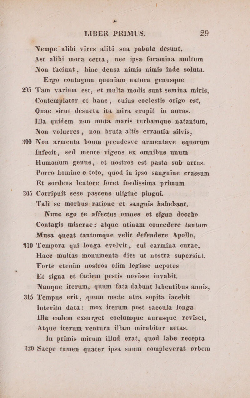 295 305 310 320 , LIBER PRIMUS, 29 Ast alibi mora certa, nec ipsa foramina multum Non faciunt, hinc densa nimis nimis inde soluta. Ergo contagum quoniam natura genusque Tam varium est, et multa modis sunt semina miris, Contemiplator et hanc, cuius coelestis origo est, Quae sicut desueta ita mira erupit in auras. Illa quidem non muta maris turbamque natantum, Non volucres, non bruta altis errantia silvis, Non armenta boum pecudesve armentave equorum Infecit, sed mente vigens ex omnibus unum Humanum genus, et nostros est pasta sub artus. Porro homine e toto, quod in ipso sanguine crassum Et sordens lentore foret foedissima primum Corripuit sese pascens uligine pingui. Tali se morbus. ratione et sanguis habebant. Nunc ego te affectus omnes et signa doccbo Contagis miserae: atque utinam concedere tantum Musa queat tantumque velit defendere Apollo, Tempora qui longa evolvit, cui carmina curae, Haec multas monumenta dies ut nostra supersint. Forte etenim nostros olim legisse nepotes Et signa et faciem pestis novisse iuvabit. Nanque iterum, quum fata dabunt labentibus annis, Tempus erit, quum nocte atra sopita iacebit Interitu data: mox iterum post saecula longa llla eadem exsurget coelumque aurasque reviset, Atque iterum ventura illam mirabitur aetas. In primis mirum illud erat, quod labe recepta Saepe tamen quater ipsa suum compleverat orbem