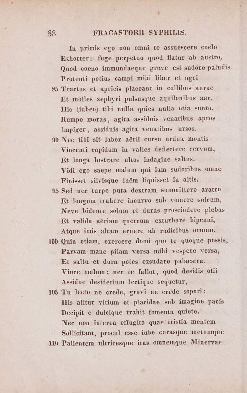 Ín primis ego non omni te assuescere coelo Exhorter: fuge perpetuo quod flatur ab austro, Quod coeno immundaeque grave est sudore paludis. Protenti potius campi mihi liber et agri 85 Tractus et apricis placeant in collibus aurae Et molles zephyri pulsusque aquilonibus aér. Hic (iubeo) tibi nulla quies nulla otia sunto. Rumpe moras, agita assiduis venatibus apros Impiger, assiduis agita venatibus ursos. 90 Nec tibi sit labor aérii cursu ardua montis Vincenti rapidum in valles deflectere cervum, Et longa lustrare altos indagine saltus. Vidi ego saepe malum qui iam sudoribus omne Finisset silvisque luém liquisset in altis. 95 Sed nec turpe puta dextram summittere araíro Et longum trahere incurvo sub vomere sulcum, Neve bidente solum et duras proscindere glebas Et valida aériam quercum exturbare bipenni, Atque imis altam eruere ab radicibus ornum. 100 Quin etiam, exercere domi quo te quoque possis, Parvam mane pilam versa mihi vespere versa, Et saltu et dura potes exsudare palaestra. Vince malum: nec te fallat, quod desidis otii Assidue desiderium lectique sequetur, 105 Tu lecto ne crede, gravi ne crede sopori: His alitur vitium et placidae sub imagine pacis Decipit e dulcique trahit fomenta quiete. Nec non interea effugito quae tristia mentem Sollicitant, procul esse iube curasque metumque 110 Pallentem ultricesque iras omnemque Minervae