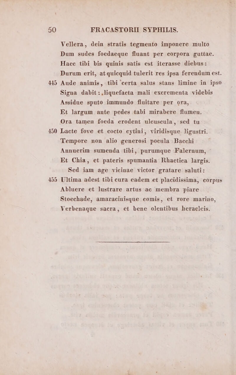450 Vellera, dein stratis tegmento imponere multo Dum sudes foedaeque fluant per corpora guttae. Haec tibi bis quinis satis est iterasse diebus: Durum erit, at quicquid tulerit res ipsa ferendum est. Aude animis, tibi certa salus stans limine in ipso Signa dabit:,liquefacta mali excrementa videbis Assidue spufo immundo fluitare per ora, Et largum ante pedes tabi mirabere flumen. Ora tamen foeda erodent ulcuscula , sed tu Lacte fove et cocto cytini, viridisque. ligustri. Tempore non alio generosi pocula Bacchi Annuerim sumenda tibi, purumque Falernum, Et Chia, et pateris spumantia Hhaetica largis. Sed iam age vicinae victor gratare saluti: Ultima adest tibi cura eadem et placidissima, corpus Abluere et lustrare artus ac membra piare Stoechade, amaracinisque comis, et rore marino, Verbenaque sacra, et bene olentibus heracleis.