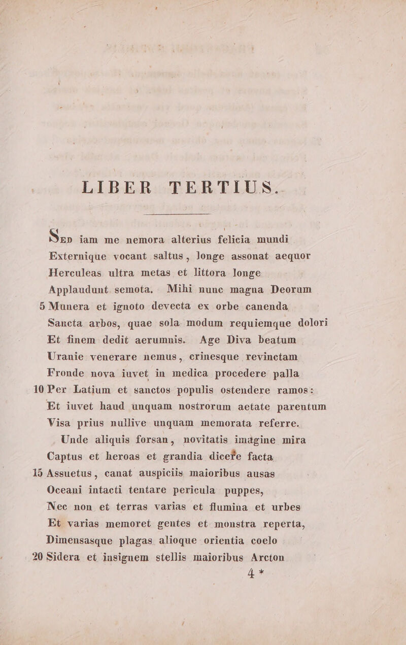 LIBER TERTIUS. Sz» iam me nemora alterius felicia mundi Externique vocant saltus, longe assonat aequor Herculeas ultra metas et littora longe Applaudunt semota. Mihi nunc magua Deorum 5 Munera et ignoto devecta ex orbe canenda Sancta arbos, quae sola modum requiemque dolori Et finem dedit aerummis. Age Diva beatum Uranie venerare nemus, crinesque revinctam Fronde nova iuvet in medica procedere palla 10Per Latium et sanctos populis ostendere ramos: Et iuvet haud unquam nostrorum aetate parentum Visa prius nullive unquam memorata referre. Unde aliquis forsan, novitatis imagine mira Captus et heroas et grandia dicefe facta 19 Assuetus, canat auspiciis maioribus ausas Oceani intacti tentare pericula puppes, Nec non et terras varias et flumina et urbes Et varias memoret gentes et monstra reperta, Dimensasque plagas alioque orientia coelo 20 Sidera et insignem stellis maioribus Arcton 4 *