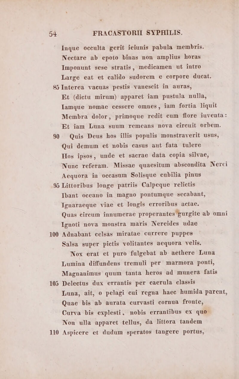 4 54 FRACASTORII SYPHILIS. Inque occulta gerit ieiunis pabula membris. Nectare ab epoto binas non amplius horas Imponunt sese stratis, medicamen ut intro Large eat et calido sudorem e corpore ducat. 85 Interea vacuas pestis vanescit in auras, Et (dictu mirum) apparet iam pustula nulla, Iamque nomae cessere omnes, iam fortia liquit Membra dolor, primoque redit cum flore iuventa: Et iam Luna suum remeans nova circuit orbem. 90 Quis Deus hos illis populis monstraverit usus, Qui demum et nobis casus aut fata tulere Hos ipsos, unde et sacrae data copia silvae, Nunc referam. Missae quaesitum abscondita Nerci Aequora in occasum Solisque cubilia pinus 95 Littoribus longe patriis Calpeque relictis Ibant oceano in magno pontumque secabant, Tgnaraeque viae et longis erroribus actae. Quas circum innumerae properantes gurgite ab omni Ignoti nova monstra maris Nereides udae 100 Adnabant celsas miratae currere puppes Salsa super pictis volitantes aequora velis. Nox erat et puro fulgebat ab aethere Luna Lumina diffundens tremuli per marmora ponti, Magnanimus quum tanta heros ad munera fatis 105 Delectus dux errantis per caerula classis Luna, ait, o pelagi cui regna haec humida parent, Quae bis ab aurata curvasti cornua fronte, Curva bis explesti, nobis errantibus ex quo Non ulla apparet tellus, da littora tandem
