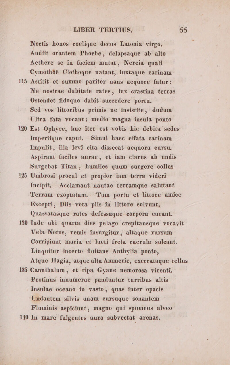 Noctis honos coelique decus Latonia virgo. Audiit orantem Phoebe, delapsaque ab alto Aethere se in faciem mutat, Nereia quali Cymothóé. Clethoque natant, iuxtaque carinam 115 Astitit et summo pariter nans aequore fatur: Ne nostrae dubitate rates, lux crastina terras Ostendet fidoque dabit succedere portu. Sed vos littoribus primis ne insistite, dudum -Ultra fata vocant: medio magna insula ponto 120 Est Ophyre, huc iter est vobis hic debita sedes Imperiique caput, Simul haec effata carinam Impulit, illa levi cita dissecat aequora cursu, Aspirant faciles aurae, et iam clarus ab undis : Surgebat Titan, humiles quum surgere colles 125 Umbrosi procul et propior iam terra videri Incipit, Acclamant nautae terramque salutant Terram exoptatam. Tum portu et liítore amice Excepti, Diis vota piis in littore solvunt, Quassatasque rates defessaque corpora curant. 130 Inde ubi quarta dies pelago crepitansque vocavit Vela Notus, remis insurgitur, altaque rursum Corripiunt maria et laeti freta caerula sulcant. Linquitur incerto fluitans Anthylia ponto, Atque Hagia, atque alta Ammerie, execrataque tellus 135 Cannibalum, et ripa Gyane nemorósa virenti. Protinus innumerae panduntur turribus altis Insulàe oceano in vasto, quas inter opacis Undantem silvis unam cursuque sonantem Fluminis aspiciunt, magno qui spumeus alveo 140 In mare fulgentes auro subvectat arenas.