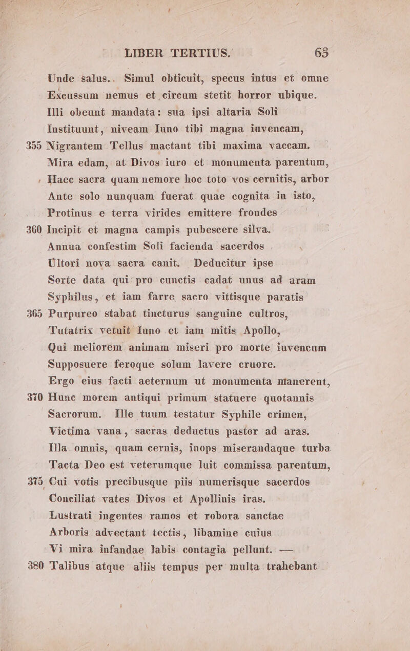 Unde salus.. Simul obticuit, specus intus et omne Excussum nemus et circum stetit horror ubique. Illi obeunt mandata: sua ipsi altaria Soli Instituunt, niveam Iuno tibi magna iuvencam, 355 Nigrantem Tellus mactant tibi maxima vaccam. Mira edam, at Divos iuro et. monumenta parentum, , Haec sacra quam nemore hoc toto vos cernitis, arbor Ante solo nunquam fuerat quae cognita in isto, Protinus e terra virides emittere frondes 360 Incipit e£ magna campis pubescere silva. Annua confestim Soli facienda sacerdos Ultori nova sacra canit. Deducitur ipse Sorte data qui pro cunctis. cadat unus ad aram Syphilus, et iam farre sacro vittisque paratis 365 Purpureo stabat tineturus sanguine cultros, 'Tutatrix vetuit Iuno et iam mitis Apollo, Qui meliorem animam miseri pro morte iuvencum Supposuere feroque solum lavere cruore. Ergo eius facti aeternum ut monumenta ntianerent, 310 Hunc morem antiqui primum statuere quotannis Sacrorum. llle tuum testatur Syphile crimen, Victima vana, sacras deductus pastor ad aras. Illa omnis, quam cernis, inops miserandaque turba Tacta Deo est veterumque luit commissa parentum, 315 Cui votis precibusque piis numerisque sacerdos Coneiliat vates Divos et Apollinis iras. Lustrati ingentes ramos et robora sanctae Arboris advectant tectis, libamine cuius Vi mira infandae labis contagia pellunt. — 380 Talibus atque aliis tempus per multa trahebant