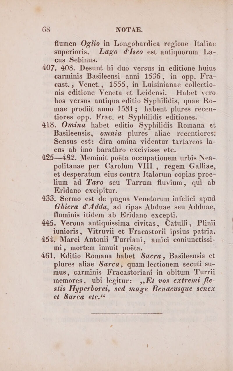 flumen Oglio in Longobardica regione Italiae superioris. Lago d'[seo est antiquorum La- cus Sebinus. 407. 408. Desunt hi duo versus in editione huius carminis Basileensi anni 1536, in opp. Fra- cast., Venet., 1555, in Luisinianae collectio- nis editione Veneta et Leidensi. Habet vero hos versus antiqua editio Syphilidis, quae Ro- mae prodiit anno 1531; habent plures recen- tiores opp. Frac. et Syphilidis editiones. 418. Omina habet editio Syphilidis Romana et Basileensis, ozmnia plures aliae recentiores: Sensus est: dira omina videntur tartareos la- cus ab imo barathro excivisse etc. 425—482. Meminit poéta occupationem urbis Nea- politanae per Carolum VIIL , regem Galliae, et desperatum eius contra Italorum copias proe- lium ad Taro seu Tarrum fluvium, qui ab Eridano excipitur. 483. Sermo est de pugna Venetorum infelici apud Ghiera d'Adda, ad ripas Abduae seu Adduae, fluminis itidem ab Eridano excepti. 445. Verona antiquissima civitas, Catulli, Plinii iunioris, Vitruvii et Fracastorii ipsius patria, 454. Marci Antonii Turriani, amici coniunctissi- mi, mortem innuit po&ta. 461. Editio Romana habet Sacra, Basileensis et plures aliae Sarca, quam lectionem secuti su- mus, carminis Fracastoriani in obitum Turrii memores, ubi legitur: ,,Et vos extremi fle- stis Hyperborei, sed mage Benacusque senex et Sarca etc.**