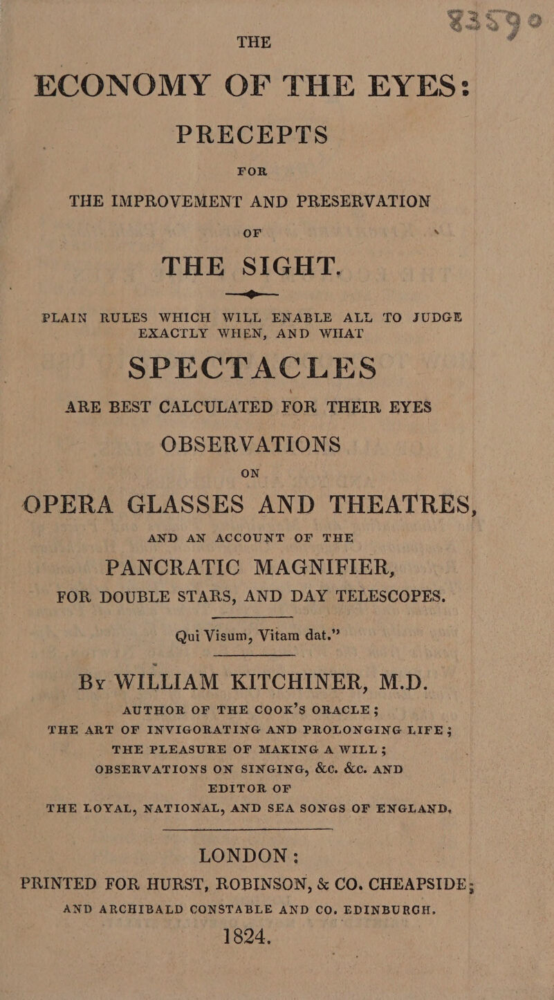 THE ECONOMY OF THE EYES: PRECEPTS FOR THE IMPROVEMENT AND PRESERVATION OF * THE SIGHT. — SY PLAIN RULES WHICH WILL ENABLE ALL TO JUDGE EXACTLY WHEN, AND WHAT SPECTACLES ARE BEST CALCULATED FOR THEIR EYES OBSERVATIONS ON OPERA GLASSES AND THEATRES, AND AN ACCOUNT OF THE PANCRATIC MAGNIFIER, FOR DOUBLE STARS, AND DAY TELESCOPES. Qui Visum, Vitam dat.” By WILLIAM KITCHINER, M.D. AUTHOR OF THE COOK’S ORACLE; THE ART OF INVIGORATING AND PROLONGING LIFE3 THE PLEASURE OF MAKING A WILL; OBSERVATIONS ON SINGING, &amp;c. &amp;c. AND EDITOR OF THE LOYAL, NATIONAL, AND SEA SONGS OF ENGLAND, LONDON ; PRINTED FOR HURST, ROBINSON, &amp; CO. CHEAPSIDE; AND ARCHIBALD CONSTABLE AND CO. EDINBURGH. 1824,