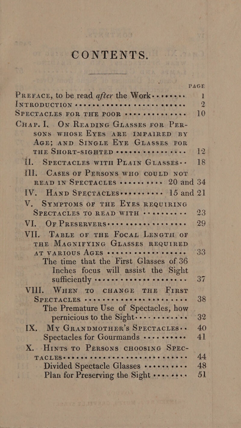 CONTENTS. PREFACE, to be read after the Work-++e+++- INTRODUCTION PeeeeveeSeeees C222 ee CORSE 48 SPECTACLES FOR THE POOR eeee seeces cose Cuap. I. On ReEapinG GLASSES FOR PER- SONS WHOSE EYES ARE IMPAIRED BY AGE; AND SINGLE Evert GLASSES FOR THE SHORT-SIGHTED eeeeces covece seee tl. Sprcracites witn Prain GLasse£s:- tll. Casrs or PERSONS WHO COULD NOT PAGE I 2 10 12 18 V. Symptoms oF THE EYES REQUIRING SPECTACLES TO READ WITH ¢° eecseees VI. OF PRESERVERS?+ +++ soccer sees sees VII. Tape or tHE Focaut LENGTH oF THE MAGNIFYING GLASSES REQUIRED AT VARIOUS AGES eeeess ceceercovecs The time that the First Glasses of 36 Inches focus will assist the Sight sufficiently wiatsVaatate) ale. Wicvare wie ehe lb aire je VIll. Wuen To CHANGE THE FiRsT SPECTACLES eeeecccsccecee tetsu ccece The Premature Use of Spectacles, how pernicious to the Sight--+-+-+es.+. IX. My GRaANDMOTHER’S SPECTACLES: Spectacles for Gourmands +--+ ++eeee X. Hints To Persons CHOOSING SPEC- TACLES eee ece eee eveseeveeve rete oeeeere Divided Spectacle Glasses ++++++ +++ Plan for Preserving the Sight +++. +e..