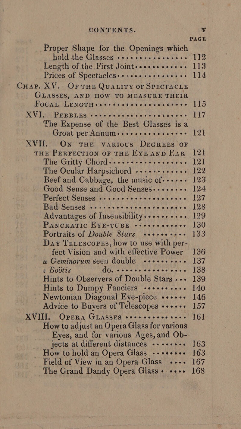 Proper Shape for the Openings sean hold the Glasses «+++ sereeeevcnes 112 Length of the First Joint+eseseseeeese 113 Prices of Spectacles+++«+++++++ aoees 114 Cuap. XV. Or rHe QUALITY OF SPECTACLE GLASSES, AND HOW TO MEASURE THEIR TFocaL fev othe te sak Loe eo. 115 XV ES BER RIBS: ti etelnteleieletela ateicseve a tae dee 7 117 The Expense of the Best Glasses is a Groat per A VVTTIT + &lt;i is: 0:0. 0. eh e.&lt; ddae 12} XVII. Own tHE various DEGREES OF THE PERFECTION OF THE EYEAND Far 121 The Gritty Chordie ees Save wine etaie Hoven LZ The Ocular Harpsichord «++++++++++- 122 Beef and Cabbage, the music of-+++++ 123 Good Sense and Good Senses-+«+++-+. 124 Perfect en Seaiibis &gt; icin bie lda tava (ode to wiote 6 127 Bact Sensesies + «es be sd 4 cite $e by sidid e645 28 Advantages of Insensibility-«+ee. se. 129 Pancratvic EYE-TUBE +++eeeeeeees 130 Portraits of Double Stars +eeeeess++ 133 Day TEetescorPes, how to use with per- fect Vision and with effective Power 136 « Geminorum seen double «esess+e++ 137 ¢ Bootis GO. sceletcieasd 6 slg'c 6 138 Hints to Observers of Double Stars »-- 139 Hints to Dumpy Fanciers -e++++---- 140 Newtonian Diagonal Eye-piece ++++++ 146 Advice to Buyers of Telescopes se++++ 157 XVIII. Opera GLASSES seeeeeeeeesess 16] How to adjust an Opera Glass for various Eyes, and for various Ages, and Ob- jects at different distances -+++-+++ 163 How to hold an Opera Glass ++seee+-. 163 Field of View in an Opera Glass «+++ 167 The Grand Dandy Opera Glass «+++» 168