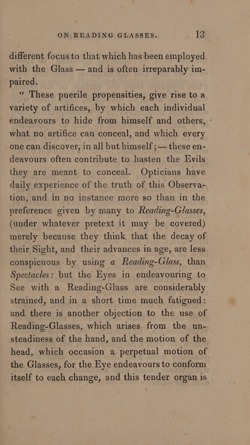 different focus to that which has been employed with the Glass — and is often irreparably im- paired. “ These puerile propensities, give rise to a variety of artifices, by which each individual endeavours to hide from himself and others, - what no artifice can conceal, and which every one can discover, in all but himself ;— these en- deavours often contribute to hasten the Evils they are meant to conceal. Opticians have daily experience of the truth of this Observa- tion, and in no instance more so than in the preference given by many to Reading-Glasses, (under whatever pretext it may be covered) merely because they think that the decay of their Sight, and their advances in age, are less conspicuous by using a Reading-Glass, than Spectacles: but the Eyes in endeavouring to See with a Reading-Glass are considerably strained, and in a short time much fatigued: and there is another objection to the use of Reading-Glasses, which arises from the un- steadiness of the hand, and the motion of the head, which occasion a perpetual motion of the Glasses, for the Eye endeavours to conform itself to each change, and this tender organ is