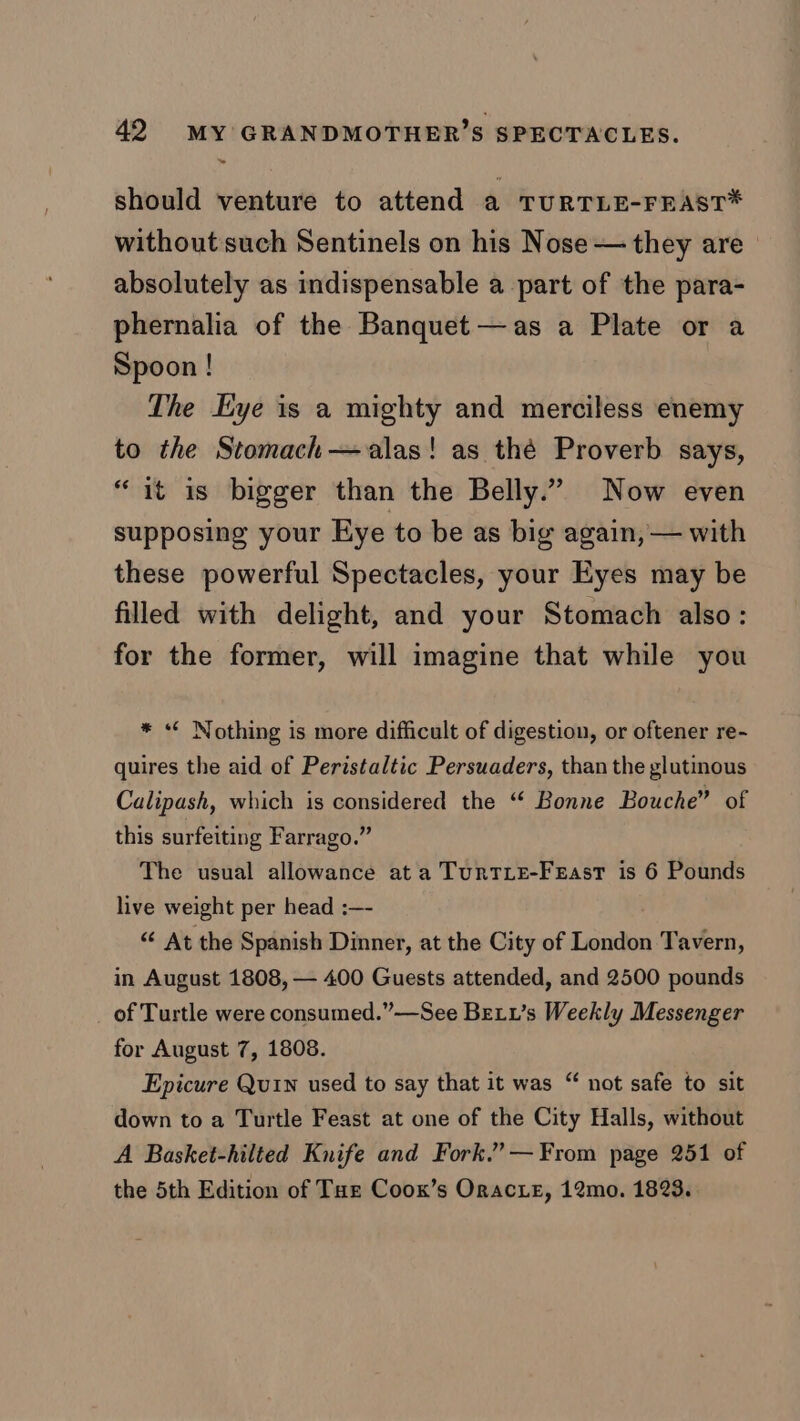 oe should venture to attend a TURTLE-FEAST* without such Sentinels on his Nose — they are absolutely as indispensable a part of the para- phernalia of the Banquet —as a Plate or a Spoon ! The Eye is a mighty and merciless enemy to the Stomach—alas! as thé Proverb says, “it is bigger than the Belly.” Now even supposing your Eye to be as big again, — with these powerful Spectacles, your Eyes may be filled with delight, and your Stomach also: for the former, will imagine that while you * *¢ Nothing is more difficult of digestion, or oftener re- quires the aid of Peristaltic Persuaders, than the glutinous Calipash, which is considered the “ Bonne Bouche” of this surfeiting Farrago.” The usual allowance at a TurtLe-FeEast is 6 Pounds live weight per head :—- “ At the Spanish Dinner, at the City of London Tavern, in August 1808, — 400 Guests attended, and 2500 pounds of Turtle were consumed.”—See Betx’s Weekly Messenger for August 7, 1808. Epicure Quin used to say that it was down to a Turtle Feast at one of the City Halls, without A Basket-hilted Knife and Fork.” — From page 251 of the 5th Edition of Tur Coox’s Oracxe, 12mo. 1823. “ not safe to sit