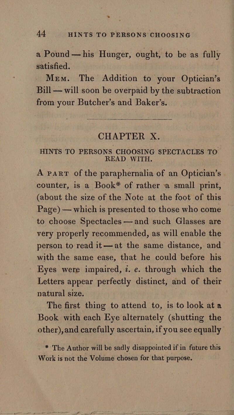 * 44 HINTS TO PERSONS CHOOSING a Pound —his Hunger, ought, to be as fully satisfied. Mem. The Addition to your Optician’s Bill — will soon be overpaid by the subtraction from your Butcher’s and Baker’s. CHAPTER X. HINTS TO PERSONS. CHOOSING SPECTACLES TO READ WITH. A part of the paraphernalia of an Optician’s counter, is a Book* of rather \a small print, (about the size of the Note at the foot of this Page) — which is presented to those who come to choose Spectacles — and such Glasses are very properly recommended, as will enable the person to read it—at the same distance, and with the same ease, that he could before his Eyes were impaired, 7. e. through which the Letters appear perfectly distinct, and of their natural size. The first thing to attend to, is to look ata Book with each Eye alternately (shutting the other), and carefully ascertain, if you see equally * The Author will be sadly disappointed if in future this Work is not the Volume chosen for that purpose.