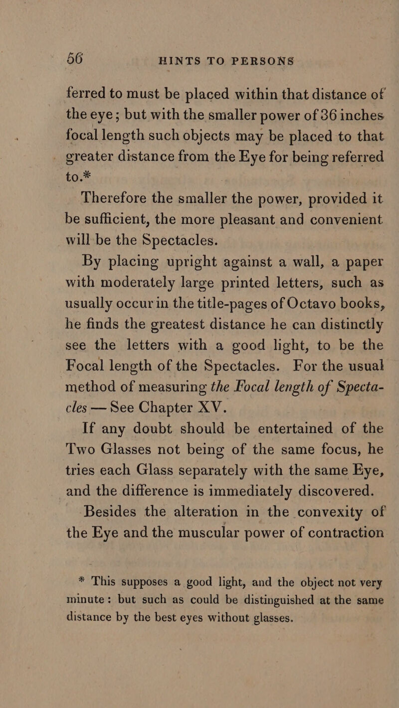 ferred to must be placed within that distance of the eye; but with the smaller power of 36 inches focal length such objects may be placed to that _ greater distance from the Eye for being referred to.* Therefore the smaller the power, provided it be sufficient, the more pleasant and convenient will be the Spectacles. By placing upright against a wall, a paper with moderately large printed letters, such as usually occur in the title-pages of Octavo books, he finds the greatest distance he can distinctly see the letters with a good light, to be the Focal length of the Spectacles. For the usual method of measuring the Focal length of Specta- cles — See Chapter XV. If any doubt should be entertained of the Two Glasses not being of the same focus, he tries each Glass separately with the same Eye, and the difference is immediately discovered. Besides the alteration in the convexity of the Eye and the muscular power of contraction * This supposes a good light, and the object not very minute: but such as could be distinguished at the same distance by the best eyes without glasses.