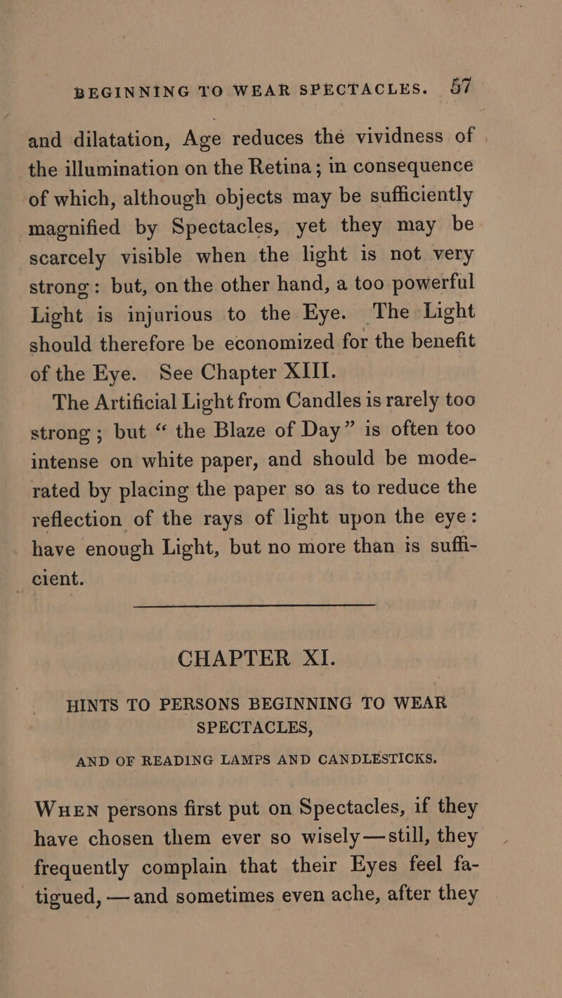 and dilatation, Age reduces the vividness of | the illumination on the Retina; in consequence of which, although objects may be sufficiently magnified by Spectacles, yet they may be scarcely visible when the light is not very strong: but, on the other hand, a too powerful Light is injurious to the Eye. The Light should therefore be economized for the benefit of the Eye. See Chapter XIII. The Artificial Light from Candles is rarely too strong ; but “ the Blaze of Day” is often too intense on white paper, and should be mode- rated by placing the paper so as to reduce the reflection of the rays of light upon the eye: have enough Light, but no more than ts suffi- _ cient. CHAPTER XI. HINTS TO PERSONS BEGINNING TO WEAR SPECTACLES, AND OF READING LAMPS AND CANDLESTICKS. WueEn persons first put on Spectacles, if they have chosen them ever so wisely —still, they frequently complain that their Eyes feel fa- - tigued, — and sometimes even ache, after they