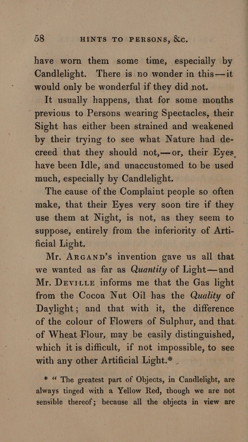 have worn them some time, especially by Candlelight. There is no wonder in this— it would only be wonderful if they did not. It usually happens, that for some months ‘ previous to Persons wearing Spectacles, their Sight has either been strained and weakened by their trying to see what Nature had de- creed that they should not,—or, their Eyes, have been Idle, and unaccustomed to be used much, especially by Candlelight. The cause of the Complaint people so often make, that their Eyes very soon tire if they use them at Night, is not, as they seem to suppose, entirely from the inferiority of Arti- ficial Light. Mr. ARGAND’s invention gave us all that we wanted as far as Quantity of Light—and Mr. Devitte informs me that the Gas light from the Cocoa Nut Oil has the Quality of Daylight; and that with it, the difference of the colour of Flowers of Sulphur, and that. _ of Wheat Flour, may be easily distinguished, which it is difficult, if not impossible, to see with any other Artificial Light.* _ * “ The greatest part of Objects, in Candlelight, are always tinged with a Yellow Red, though we are not sensible thereof; because all the objects in view are