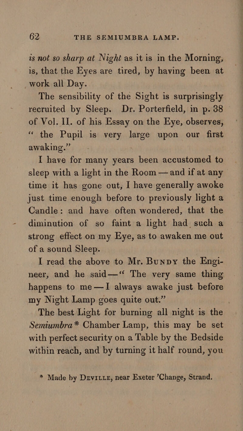 is not so sharp at Nighi as it is in the Morning, is, that the Eyes are tired, by having been at work all Day. The sensibility of the Sight is surprisingly recruited by Sleep. Dr. Porterfield, in p. 38 of Vol. II. of his Essay on the Eye, observes, “ the Pupil is very large upon our first awaking.” I have for many years been accustomed to sleep with a light in the Room —and if at any time it has gone out, I have generally awoke just time enough before to previously light a Candle: and have often wondered, that the diminution of so faint a light had. such a strong effect on my Eye, as to awaken me out of a sound Sleep. I read the above to Mr. Bunpy the Engi- neer, and he said—‘‘ The very same thing happens to me —I always awake just before my Night Lamp goes quite out.” The best Light for burning all night is the Semiumbra* Chamber Lamp, this may be set with perfect security on a Table by the Bedside within reach, and by turning it half round, you * Made by Drvitte, near Exeter Change, Strand.