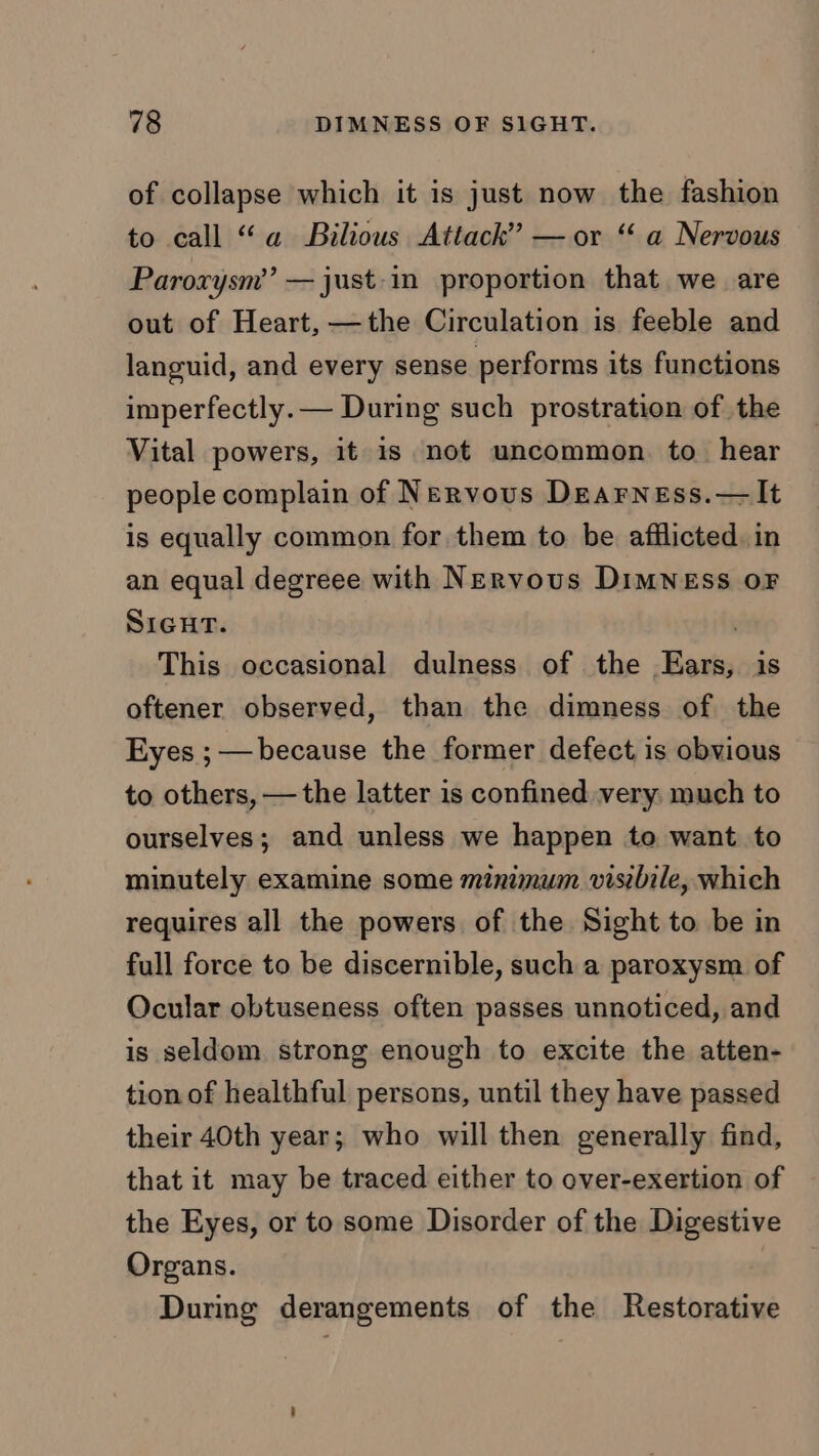 of collapse which it is just now the fashion to call “a Bilious Attack” — or “ a Nervous Paroxysm’’ —just-in proportion that we are out of Heart, —the Circulation is feeble and lancuid, and every sense performs its functions imperfectly. — During such prostration of the Vital powers, it is not uncommon. to hear people complain of Nervous DEarness.—It is equally common for them to be afflicted. in an equal degreee with Nervous DiMNESS OF SIGHT. . This occasional dulness of the Ears, is oftener observed, than the dimness of the Eyes ; — because the former defect is obvious to others, —the latter is confined very: much to ourselves; and unless we happen to want. to minutely examine some minimum visibile, which requires all the powers of the Sight to be in full force to be discernible, such a paroxysm of Ocular obtuseness often passes unnoticed, and is seldom. strong enough to excite the atten- tion of healthful persons, until they have passed their 40th year; who will then generally find, that it may be traced either to over-exertion of the Eyes, or to some Disorder of the Digestive Organs. During derangements of the Restorative