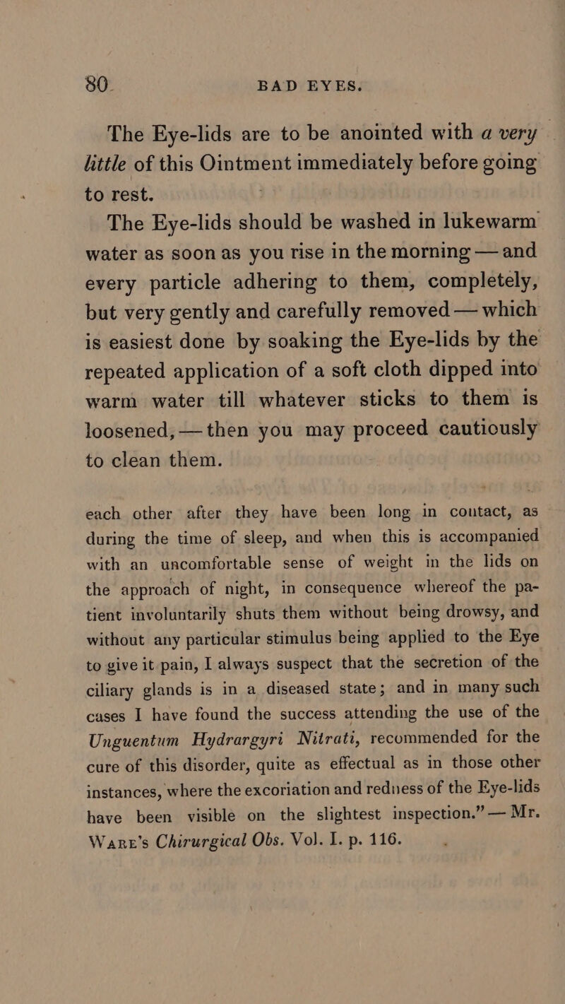 The Eye-lids are to be anointed with a very little of this Ointment immediately before going to rest. The Eye-lids should be washed in lukewarm water as soon as you rise in the morning — and every particle adhering to them, completely, but very gently and carefully removed — which is easiest done by soaking the Eye-lids by the repeated application of a soft cloth dipped into warm water till whatever sticks to them is loosened, — then you may proceed cautiously to clean them. each other after they have been long in contact, as during the time of sleep, and when this is accompanied with an uncomfortable sense of weight in the lids on the approach of night, in consequence whereof the pa- tient involuntarily shuts them without being drowsy, and without any particular stimulus being applied to the Eye to give it pain, I always suspect that the secretion of the ciliary glands is in a diseased state; and in many such cases I have found the success attending the use of the Unguentum Hydrargyri Nitrati, recommended for the cure of this disorder, quite as effectual as in those other instances, where the excoriation and redness of the Eye- -lids have been visible on the slightest inspection.” — Mr. Ware’s Chirurgical Obs. Vol. I. p. 116.