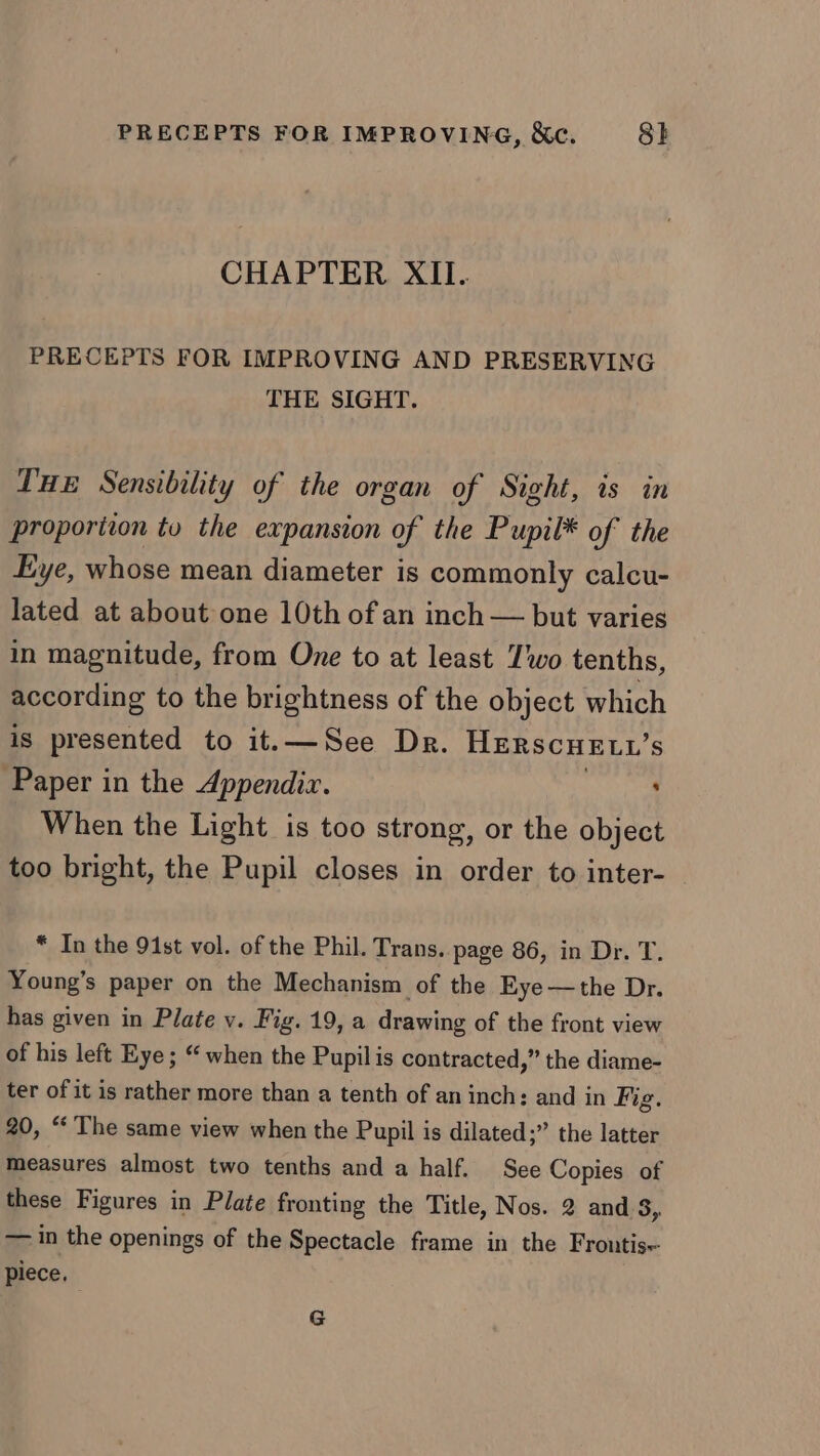 PRECEPTS FOR IMPROVING, &amp;c. 8} CHAPTER XII. PRECEPTS FOR IMPROVING AND PRESERVING THE SIGHT. THE Sensibility of the organ of Sight, is in proporiion tu the expansion of the Pupil* of the Eye, whose mean diameter is commonly calcu- lated at about one 10th of an inch — but varies in magnitude, from One to at least Two tenths, according to the brightness of the object which is presented to it.—See Dr. HERSCHELL’s Paper in the Appendix. : When the Light is too strong, or the object too bright, the Pupil closes in order to inter- * In the 91st vol. of the Phil. Trans. page 86, in Dr. T. Young’s paper on the Mechanism of the Eye—the Dr. has given in Plate v. Fig. 19, a drawing of the front view of his left Eye; “ when the Pupilis contracted,” the diame- ter of it is rather more than a tenth of an inch: and in Fig. 20, “ The same view when the Pupil is dilated;” the latter measures almost two tenths and a half. See Copies of these Figures in Plate fronting the Title, Nos. 2 and 3, — in the openings of the Spectacle frame in the Frountis~ piece. G